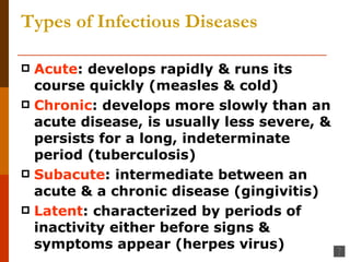 Types of Infectious Diseases Acute : develops rapidly & runs its course quickly (measles & cold) Chronic : develops more slowly than an acute disease, is usually less severe, & persists for a long, indeterminate period (tuberculosis) Subacute : intermediate between an acute & a chronic disease (gingivitis) Latent : characterized by periods of inactivity either before signs & symptoms appear (herpes virus) 