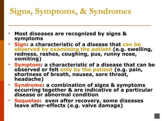 Signs, Symptoms, & Syndromes Most diseases are recognized by signs & symptoms Sign : a characteristic of a disease that  can be observed   by examining the patient  (e.g. swelling, redness, rashes, coughing, pus, runny nose, vomiting) Symptom : a characteristic of a disease that can be observed or felt  only by the patient  (e.g. pain, shortness of breath, nausea, sore throat, headache) Syndrome : a combination of signs & symptoms occurring together & are indicative of a particular disease or abnormal condition Sequelae :  even after recovery, some diseases leave after-effects (e.g. valve damage) 