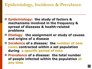 Epidemiology, Incidence & Prevelance Epidemiology :  the study of factors & mechanisms involved in the frequency & spread of diseases & health-related problems Etiology :   the assignment or study of causes and origins of a disease Incidence  of a disease:  the  number of new cases  contracted within a set population during  a specific period of time Prevalence  of a disease:  the total number of people infected within the population  at any time 
