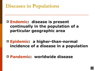 Diseases in Populations Endemic :  disease is present continually in the population of a particular geographic area Epidemic :  a higher-than-normal incidence of a disease in a population Pandemic :  worldwide disease 