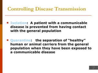 Controlling Disease Transmission Isolation :  A patient with a communicable disease is prevented from having contact with the general population Quarantine :  the separation of “healthy” human or animal carriers from the general population when they have been exposed to a communicable disease 