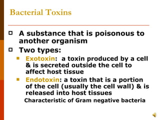 Bacterial Toxins A substance that is poisonous to another organism Two types: Exotoxin :  a toxin produced by a cell & is secreted outside the cell to affect host tissue Endotoxin : a toxin that is a portion of the cell (usually the cell wall) & is released into host tissues Characteristic of Gram negative bacteria 