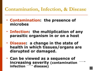 Contamination, Infection, & Disease Contamination :  the presence of microbes Infection :  the multiplication of any parasitic organism in or on a host Disease :  a change in the state of health in which tissues/organs are disrupted or damaged. Can be viewed as a sequence of increasing severity  (contamination  infection  disease) 