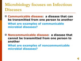 Microbiology focuses on Infectious Diseases Communicable disease :  a disease that can be transmitted from one person to another  What are examples of communicable microbial diseases? Noncommunicable disease :  a disease that cannot be transmitted from one person to another What are examples of noncommunicable microbial diseases? 