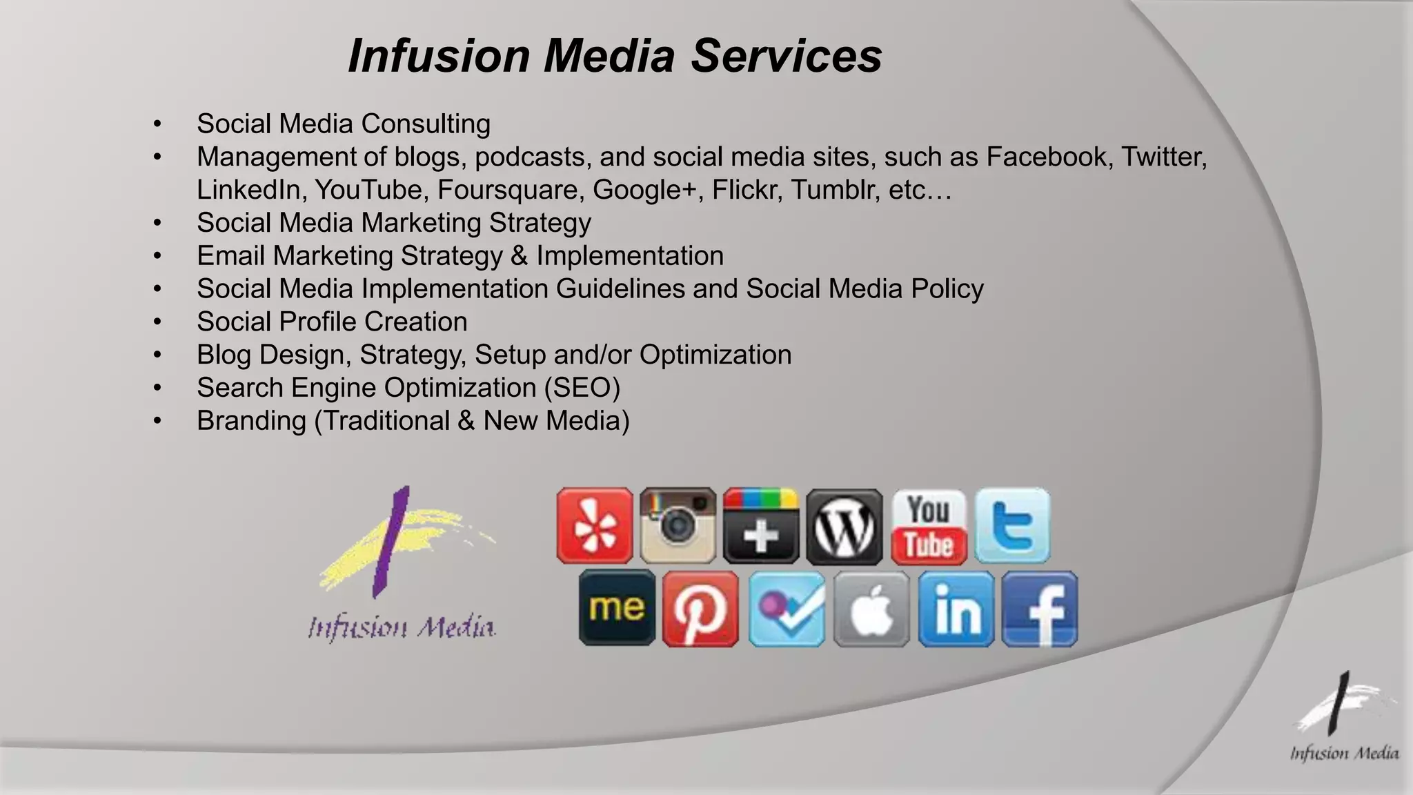 Infusion Media Services
•   Social Media Consulting
•   Management of blogs, podcasts, and social media sites, such as Facebook, Twitter,
    LinkedIn, YouTube, Foursquare, Google+, Flickr, Tumblr, etc…
•   Social Media Marketing Strategy
•   Email Marketing Strategy & Implementation
•   Social Media Implementation Guidelines and Social Media Policy
•   Social Profile Creation
•   Blog Design, Strategy, Setup and/or Optimization
•   Search Engine Optimization (SEO)
•   Branding (Traditional & New Media)
 