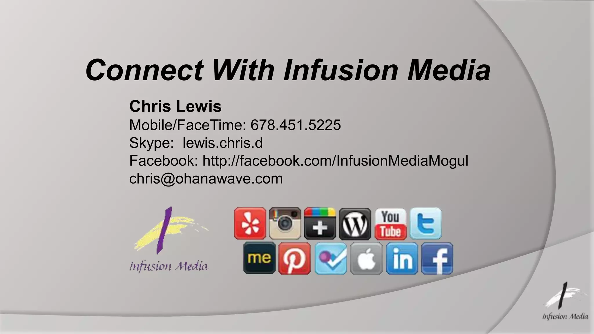 Connect With Infusion Media
   Chris Lewis
   Mobile/FaceTime: 678.451.5225
   Skype: lewis.chris.d
   Facebook: http://facebook.com/InfusionMediaMogul
   chris@ohanawave.com
 