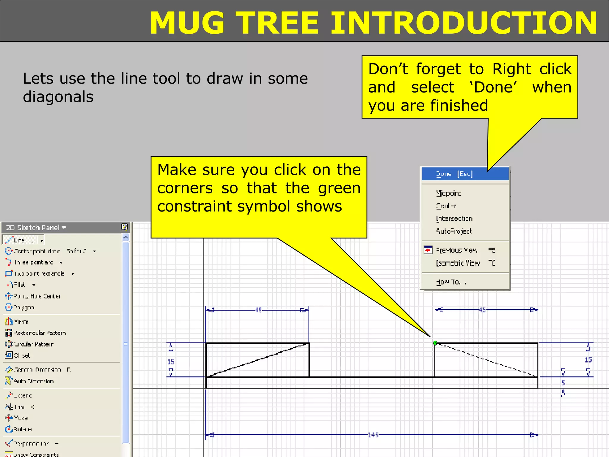 Lets use the line tool to draw in some diagonals Make sure you click on the corners so that the green constraint symbol shows Don’t forget to Right click and select ‘Done’ when you are finished 
