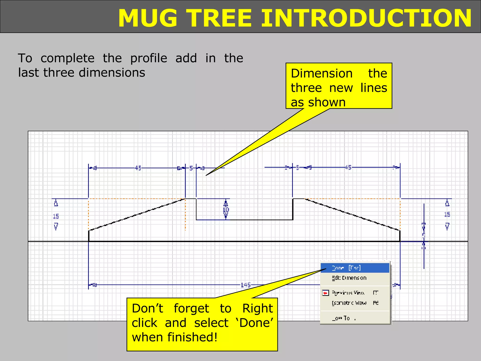 Dimension the three new lines as shown To complete the profile add in the last three dimensions Don’t forget to Right click and select ‘Done’ when finished! 