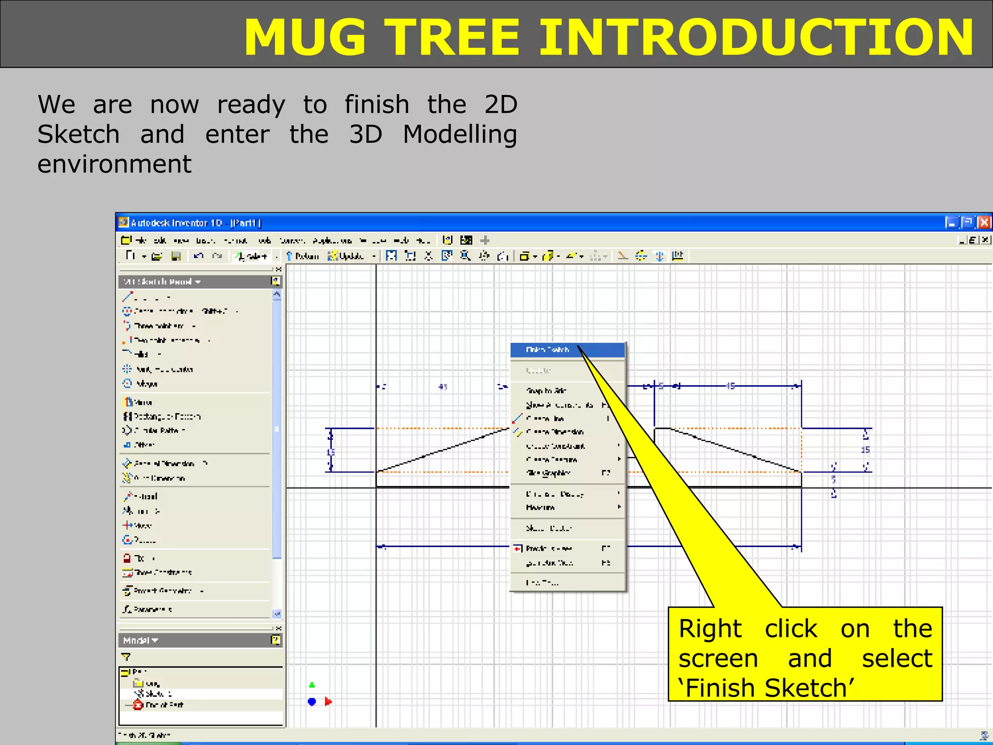 We are now ready to finish the 2D Sketch and enter the 3D Modelling environment Right click on the screen and select ‘Finish Sketch’ 