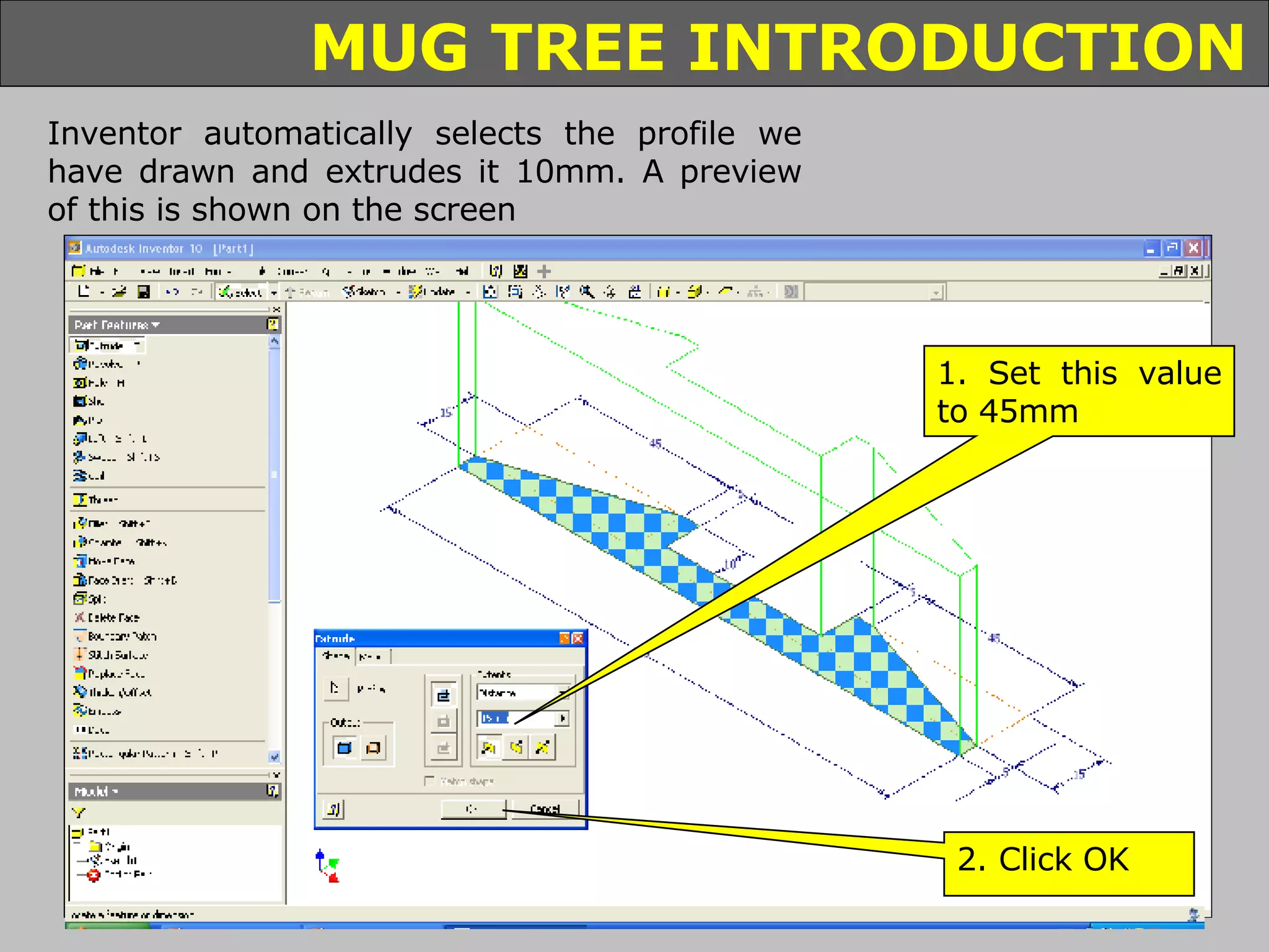 Inventor automatically selects the profile we have drawn and extrudes it 10mm. A preview of this is shown on the screen 1. Set this value to 45mm 2. Click OK 