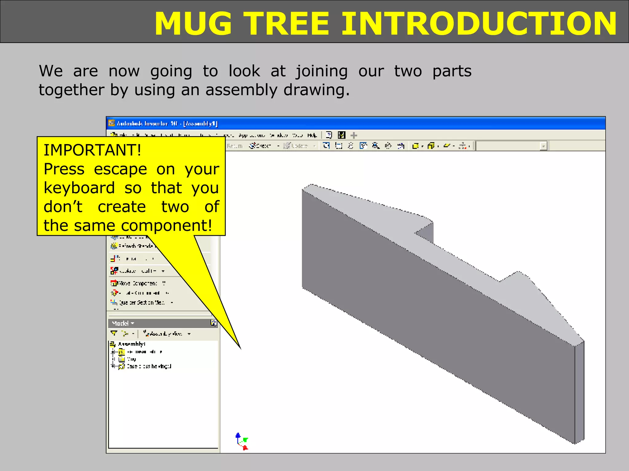We are now going to look at joining our two parts together by using an assembly drawing. IMPORTANT! Press escape on your keyboard so that you don’t create two of the same component! 
