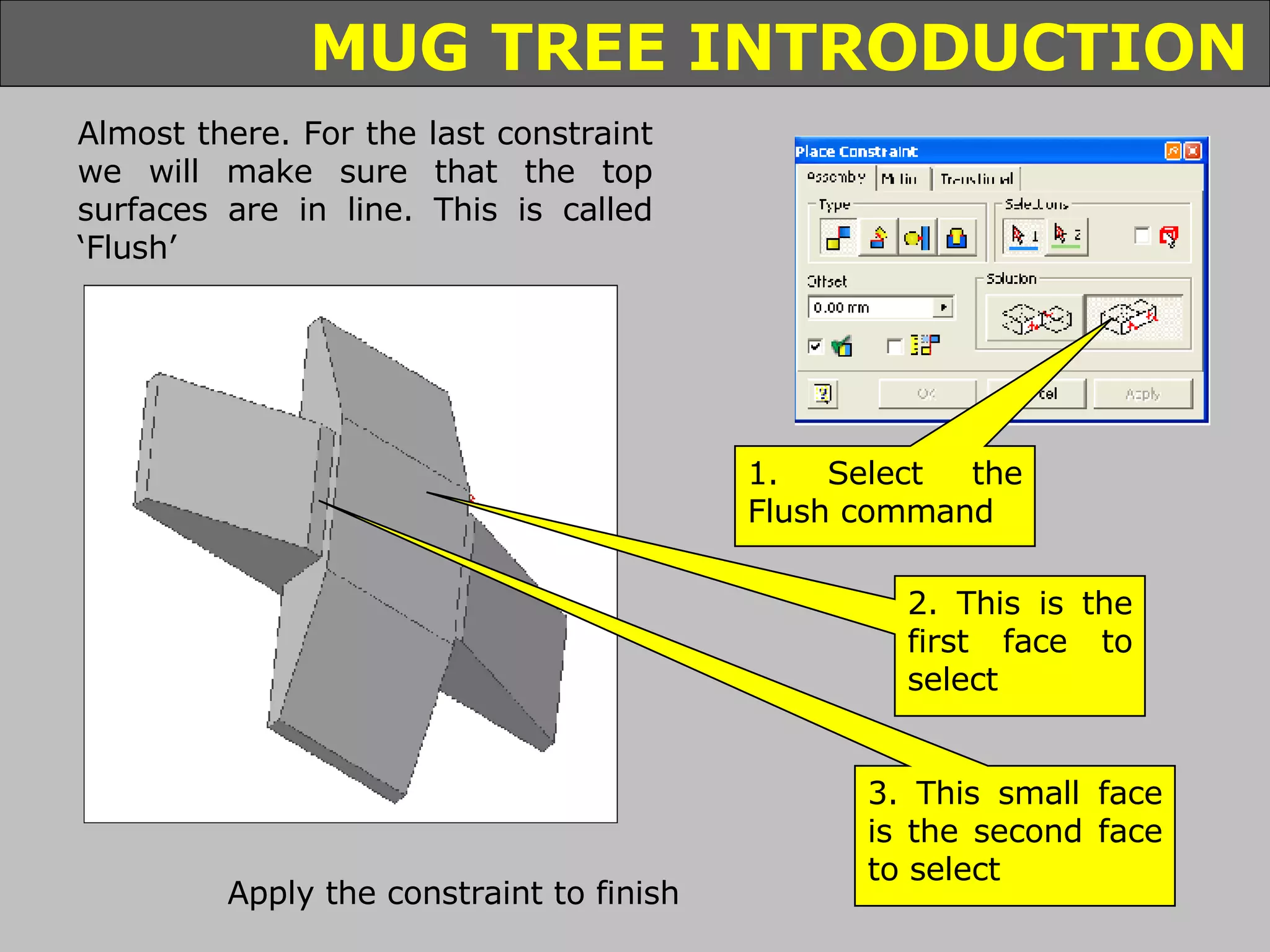 Almost there. For the last constraint we will make sure that the top surfaces are in line. This is called ‘Flush’ 1. Select the Flush command 2. This is the first face to select 3. This small face is the second face to select Apply the constraint to finish 