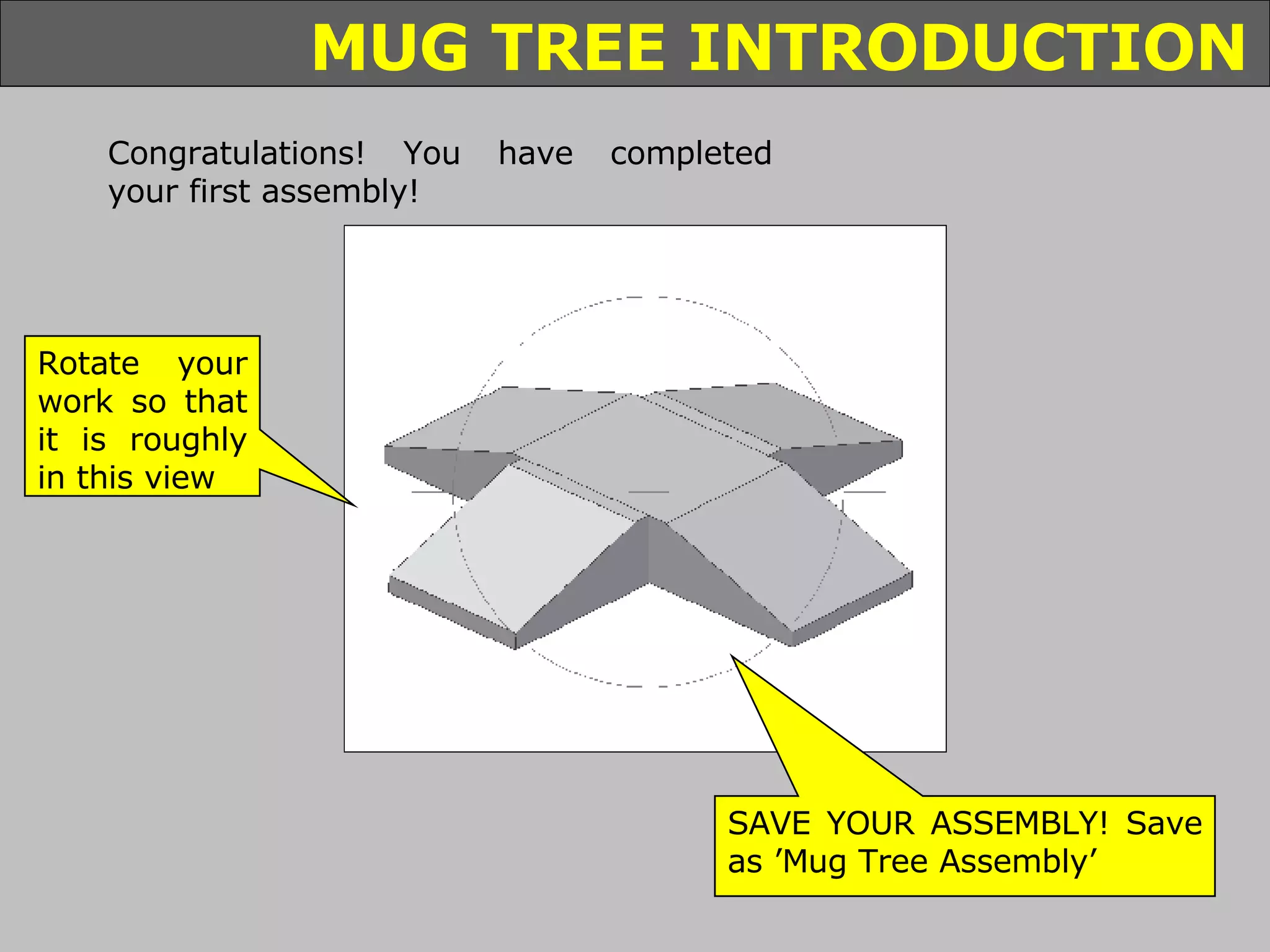 Congratulations! You have completed your first assembly! Rotate your work so that it is roughly in this view SAVE YOUR ASSEMBLY! Save as ’Mug Tree Assembly’ 