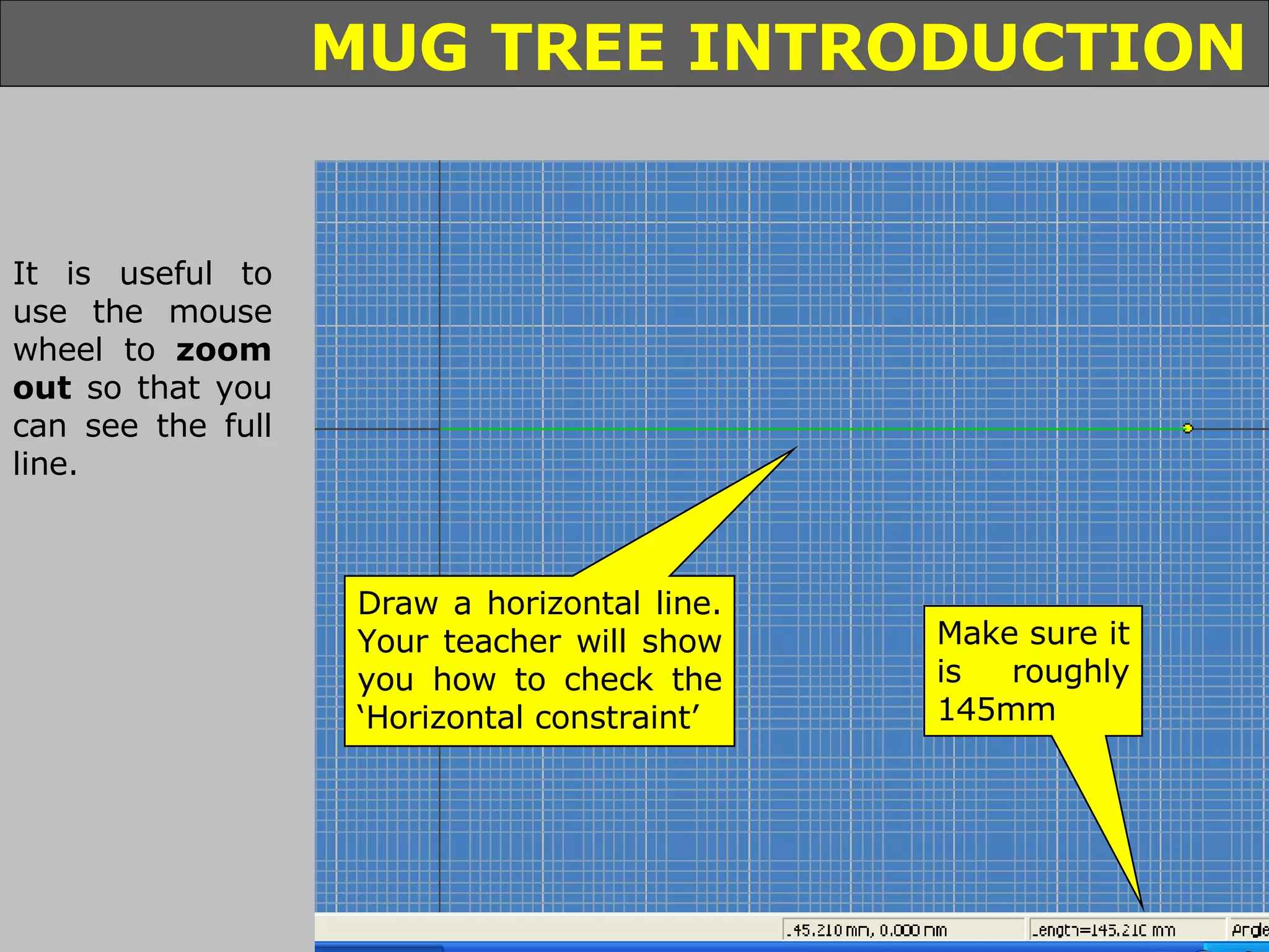 It is useful to use the mouse wheel to  zoom out  so that you can see the full line. Draw a horizontal line. Your teacher will show you how to check the ‘Horizontal constraint’ Make sure it is roughly 145mm 