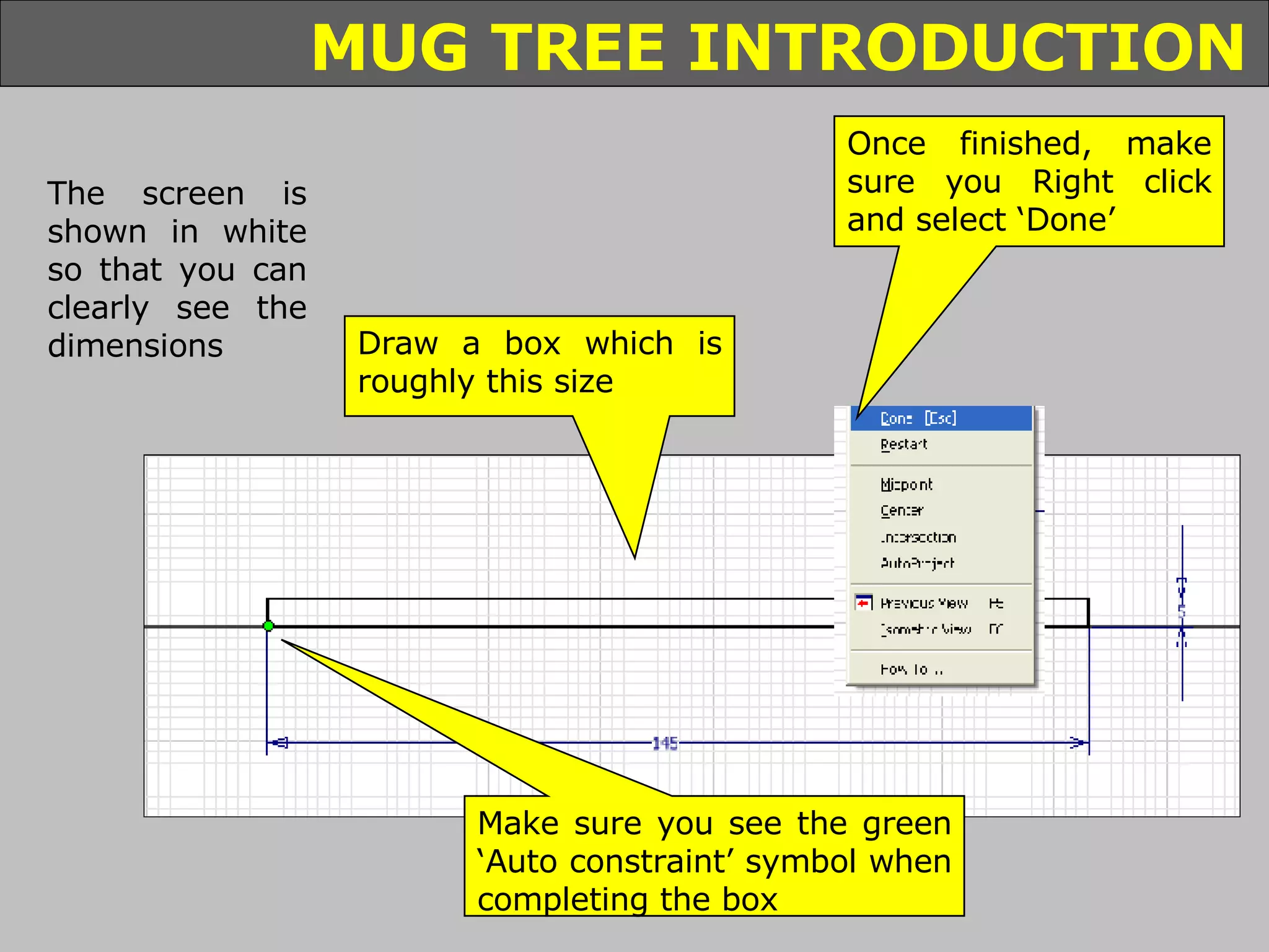 The screen is shown in white so that you can clearly see the dimensions Draw a box which is roughly this size Make sure you see the green ‘Auto constraint’ symbol when completing the box Once finished, make sure you Right click and select ‘Done’ 