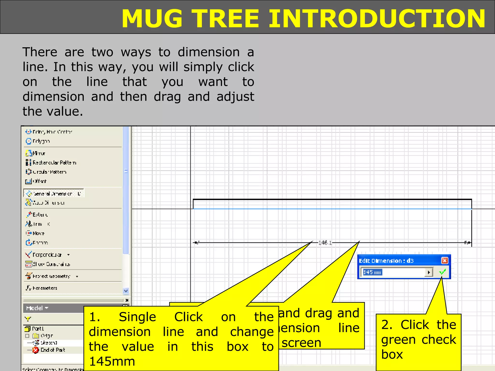 Click on the dimension tool Hover your mouse over the line you want to dimension so that it turns red Click on the line and drag and drop the dimension line anywhere on the screen 1. Single Click on the dimension line and change the value in this box to 145mm 2. Click the green check box There are two ways to dimension a line. In this way, you will simply click on the line that you want to dimension and then drag and adjust the value. 