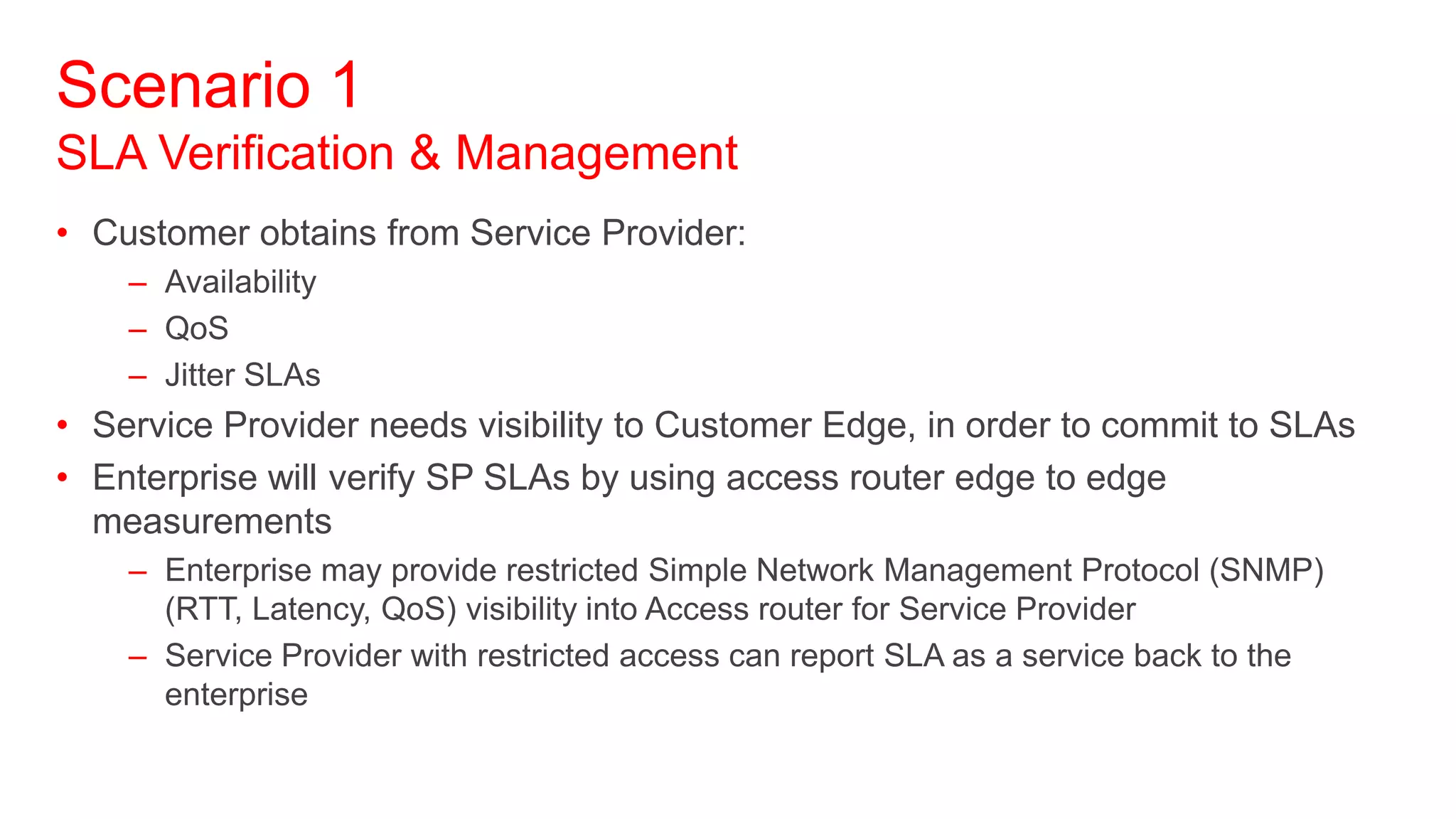 Scenario 1
SLA Verification & Management
• Customer obtains from Service Provider:
    – Availability
    – QoS
    – Jitter SLAs
• Service Provider needs visibility to Customer Edge, in order to commit to SLAs
• Enterprise will verify SP SLAs by using access router edge to edge
  measurements
    – Enterprise may provide restricted Simple Network Management Protocol (SNMP)
      (RTT, Latency, QoS) visibility into Access router for Service Provider
    – Service Provider with restricted access can report SLA as a service back to the
      enterprise
 