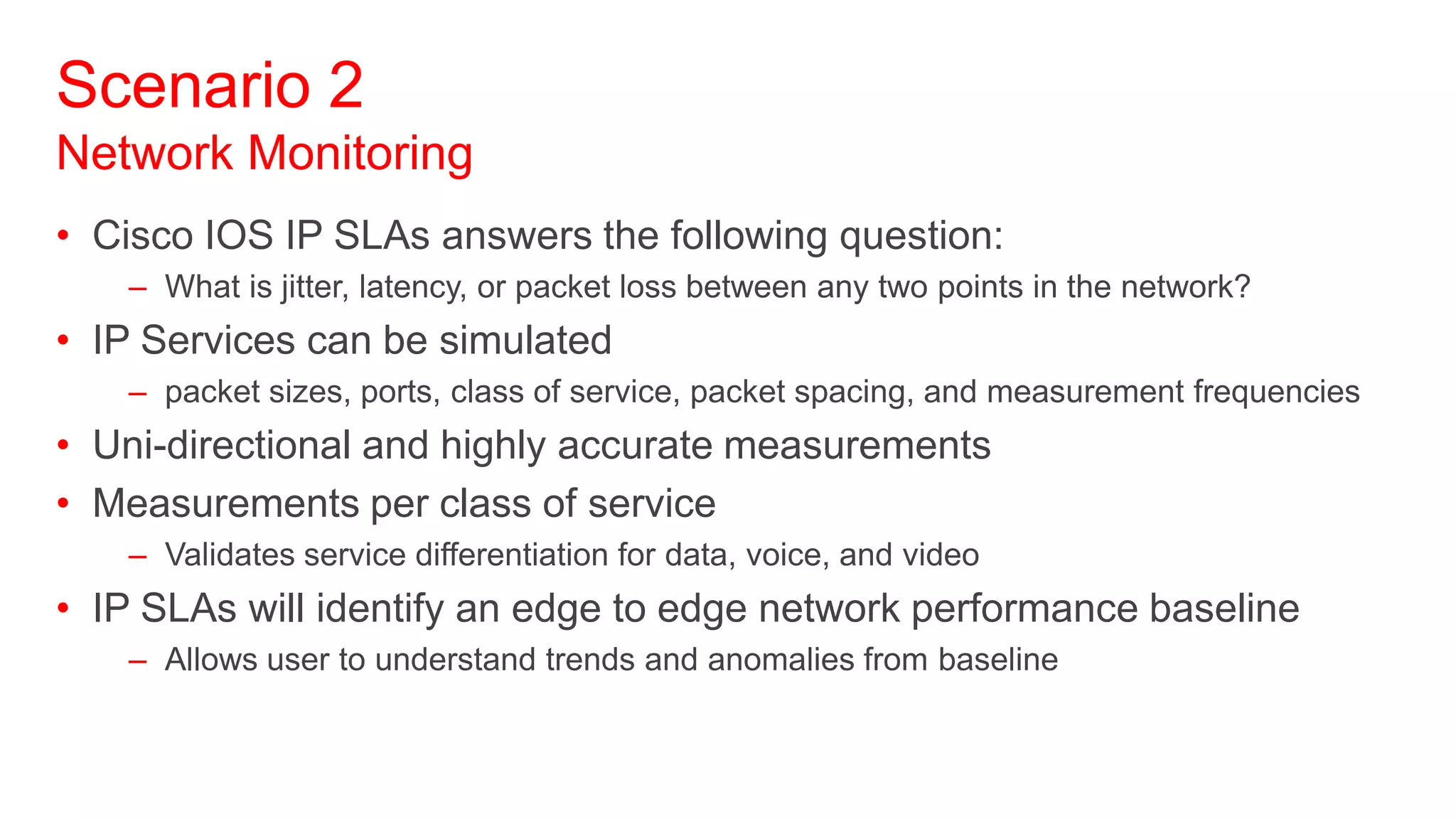Scenario 2
Network Monitoring
• Cisco IOS IP SLAs answers the following question:
   – What is jitter, latency, or packet loss between any two points in the network?
• IP Services can be simulated
   – packet sizes, ports, class of service, packet spacing, and measurement frequencies
• Uni-directional and highly accurate measurements
• Measurements per class of service
   – Validates service differentiation for data, voice, and video
• IP SLAs will identify an edge to edge network performance baseline
   – Allows user to understand trends and anomalies from baseline
 