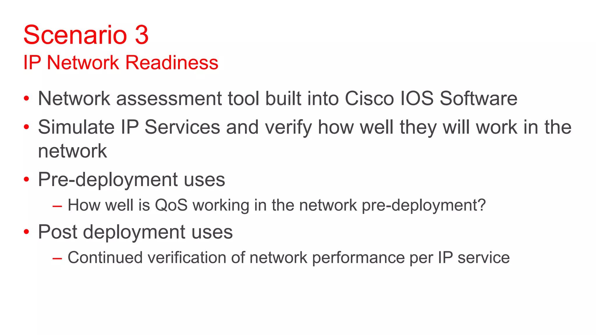 Scenario 3
IP Network Readiness
• Network assessment tool built into Cisco IOS Software
• Simulate IP Services and verify how well they will work in the
  network
• Pre-deployment uses
   – How well is QoS working in the network pre-deployment?
• Post deployment uses
   – Continued verification of network performance per IP service
 