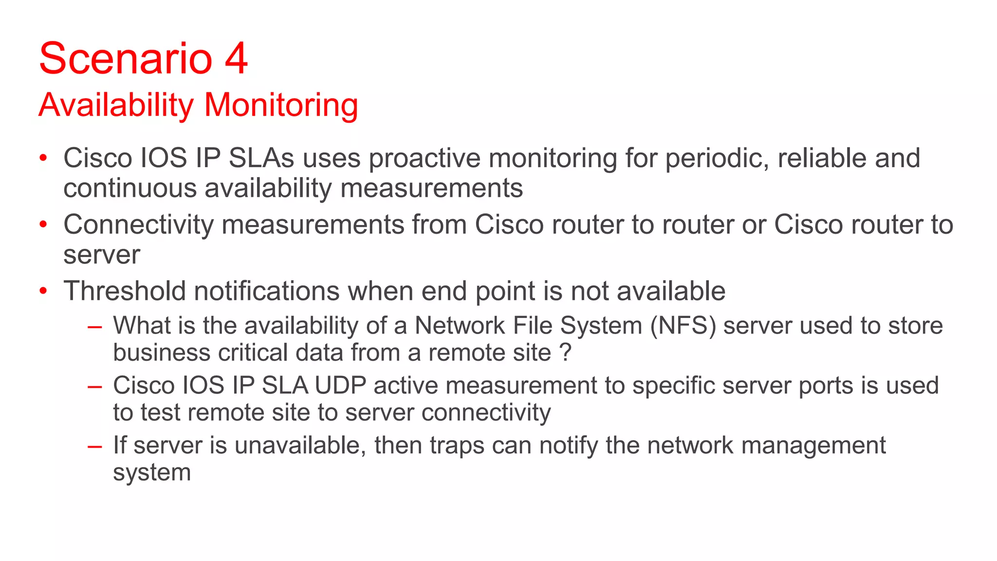 Scenario 4
Availability Monitoring
• Cisco IOS IP SLAs uses proactive monitoring for periodic, reliable and
  continuous availability measurements
• Connectivity measurements from Cisco router to router or Cisco router to
  server
• Threshold notifications when end point is not available
    – What is the availability of a Network File System (NFS) server used to store
      business critical data from a remote site ?
    – Cisco IOS IP SLA UDP active measurement to specific server ports is used
      to test remote site to server connectivity
    – If server is unavailable, then traps can notify the network management
      system
 