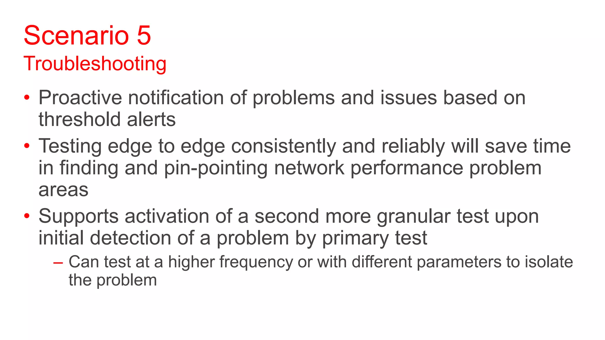 Scenario 5
Troubleshooting
• Proactive notification of problems and issues based on
  threshold alerts
• Testing edge to edge consistently and reliably will save time
  in finding and pin-pointing network performance problem
  areas
• Supports activation of a second more granular test upon
  initial detection of a problem by primary test
   – Can test at a higher frequency or with different parameters to isolate
     the problem
 