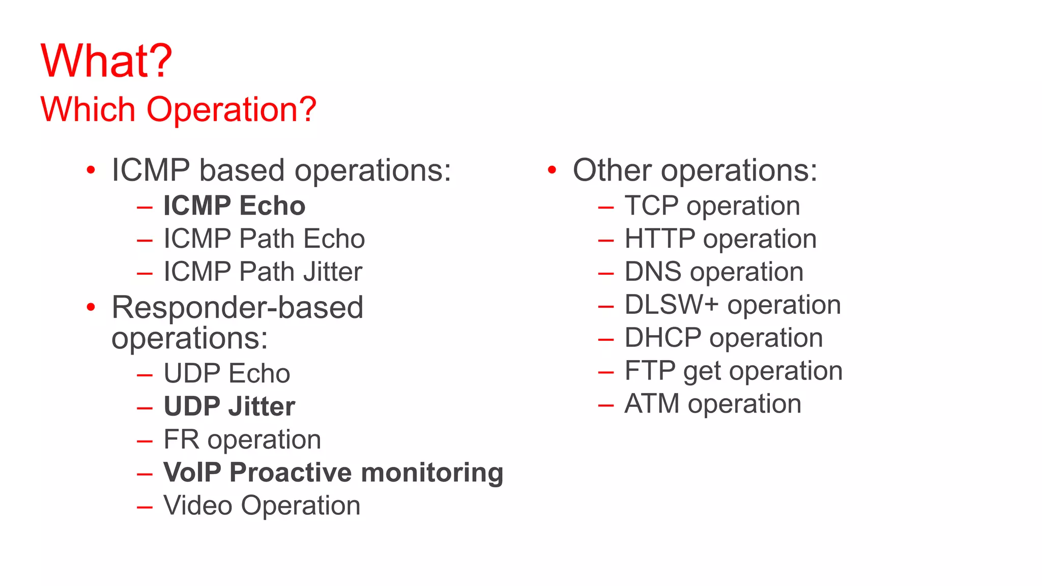 What?
Which Operation?
  • ICMP based operations:           • Other operations:
     – ICMP Echo                        –   TCP operation
     – ICMP Path Echo                   –   HTTP operation
     – ICMP Path Jitter                 –   DNS operation
  • Responder-based                     –   DLSW+ operation
    operations:                         –   DHCP operation
     –   UDP Echo                       –   FTP get operation
     –   UDP Jitter                     –   ATM operation
     –   FR operation
     –   VoIP Proactive monitoring
     –   Video Operation
 