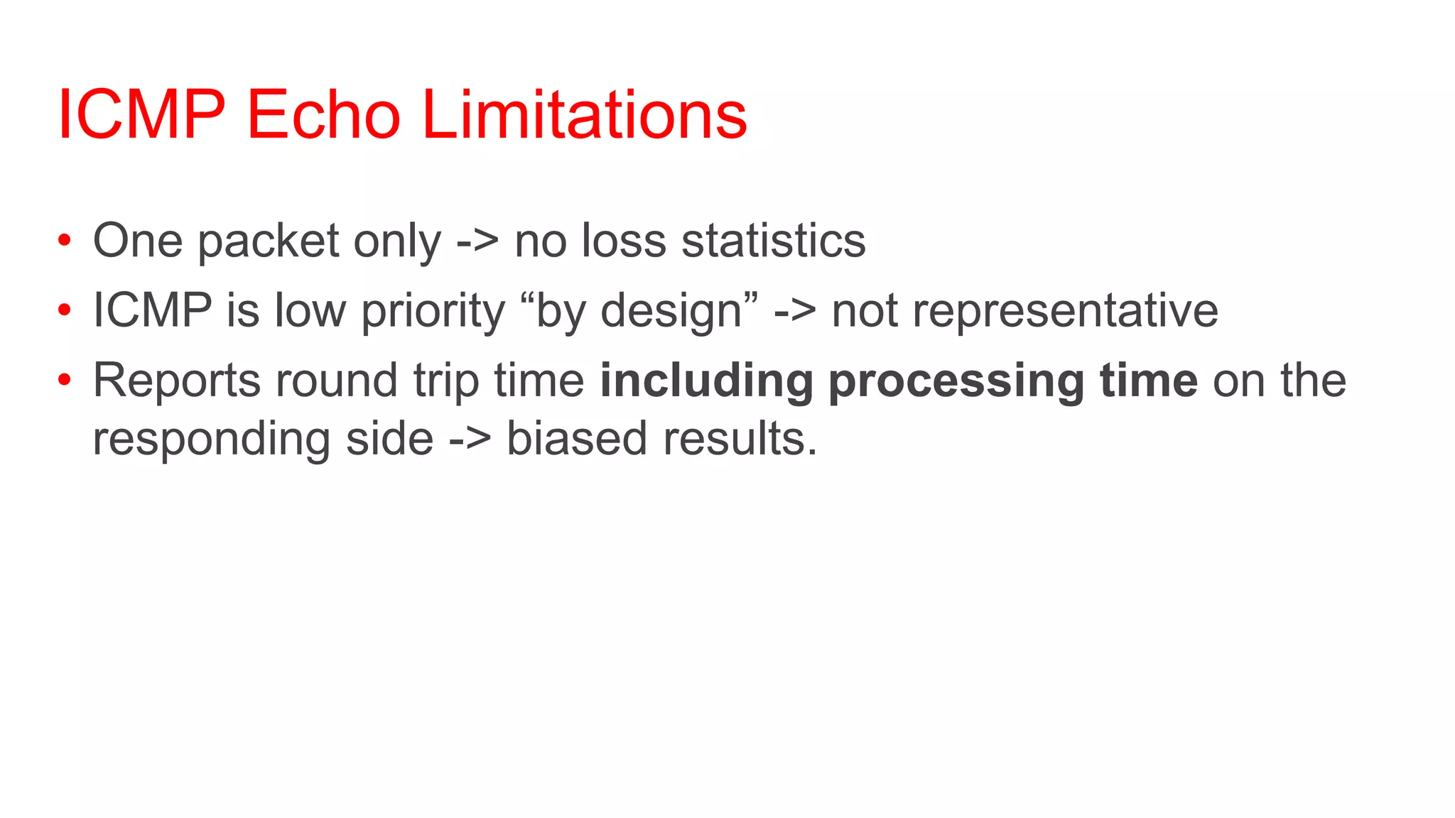 ICMP Echo Limitations
• One packet only -> no loss statistics
• ICMP is low priority ―by design‖ -> not representative
• Reports round trip time including processing time on the
  responding side -> biased results.
 