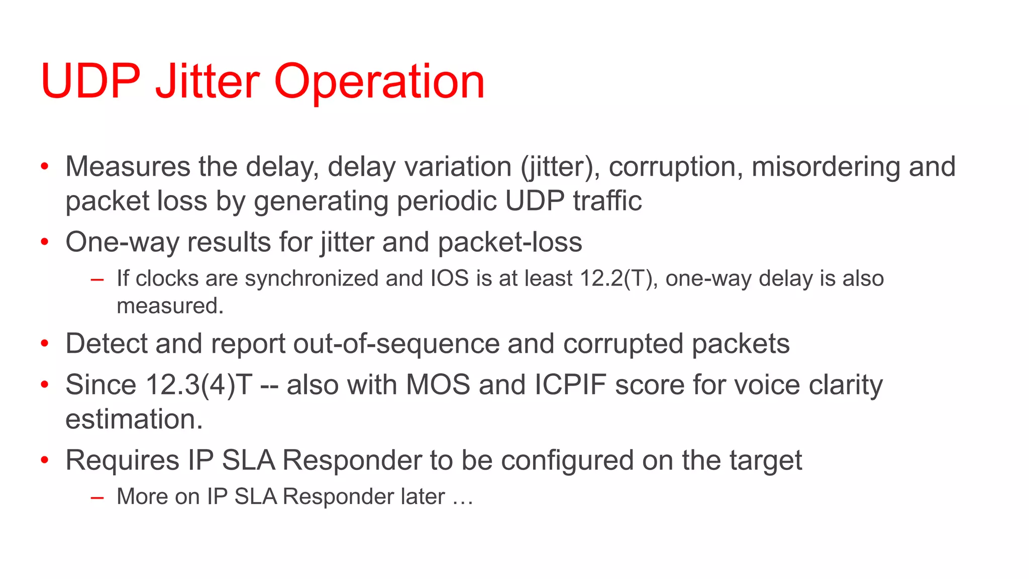 UDP Jitter Operation
• Measures the delay, delay variation (jitter), corruption, misordering and
  packet loss by generating periodic UDP traffic
• One-way results for jitter and packet-loss
    – If clocks are synchronized and IOS is at least 12.2(T), one-way delay is also
      measured.
• Detect and report out-of-sequence and corrupted packets
• Since 12.3(4)T -- also with MOS and ICPIF score for voice clarity
  estimation.
• Requires IP SLA Responder to be configured on the target
    – More on IP SLA Responder later …
 