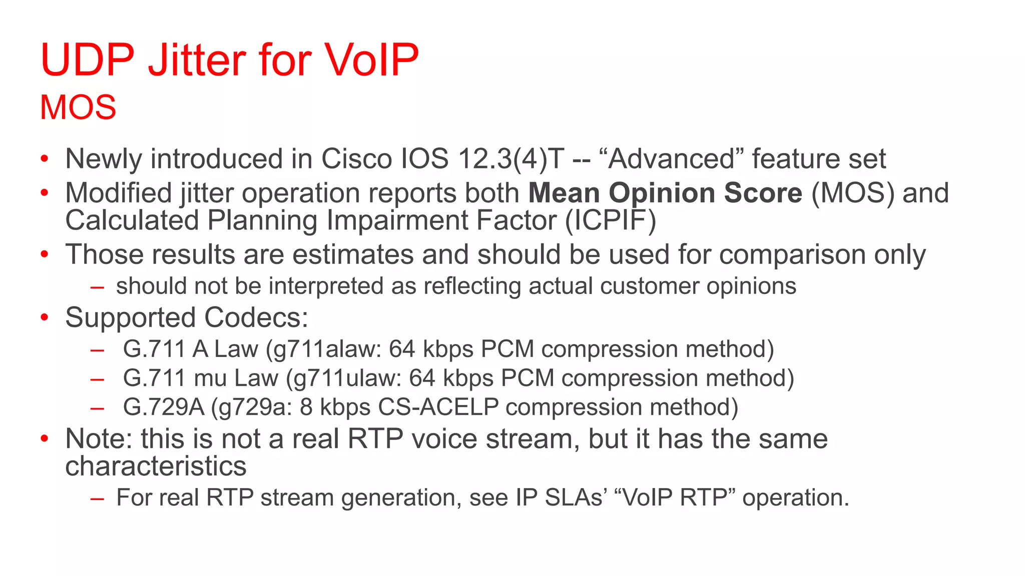 UDP Jitter for VoIP
MOS
• Newly introduced in Cisco IOS 12.3(4)T -- ―Advanced‖ feature set
• Modified jitter operation reports both Mean Opinion Score (MOS) and
  Calculated Planning Impairment Factor (ICPIF)
• Those results are estimates and should be used for comparison only
    – should not be interpreted as reflecting actual customer opinions
• Supported Codecs:
    – G.711 A Law (g711alaw: 64 kbps PCM compression method)
    – G.711 mu Law (g711ulaw: 64 kbps PCM compression method)
    – G.729A (g729a: 8 kbps CS-ACELP compression method)
• Note: this is not a real RTP voice stream, but it has the same
  characteristics
    – For real RTP stream generation, see IP SLAs‘ ―VoIP RTP‖ operation.
 