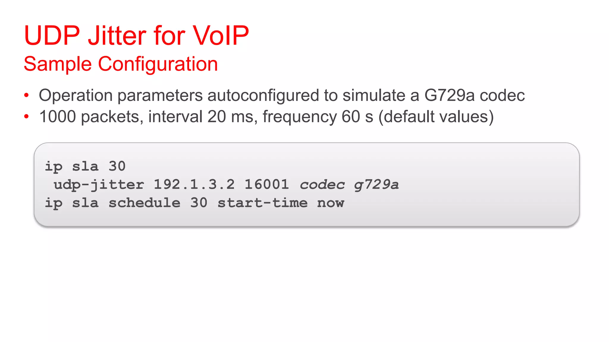 UDP Jitter for VoIP
Sample Configuration
• Operation parameters autoconfigured to simulate a G729a codec
• 1000 packets, interval 20 ms, frequency 60 s (default values)

  ip sla 30
   udp-jitter 192.1.3.2 16001 codec g729a
  ip sla schedule 30 start-time now
 