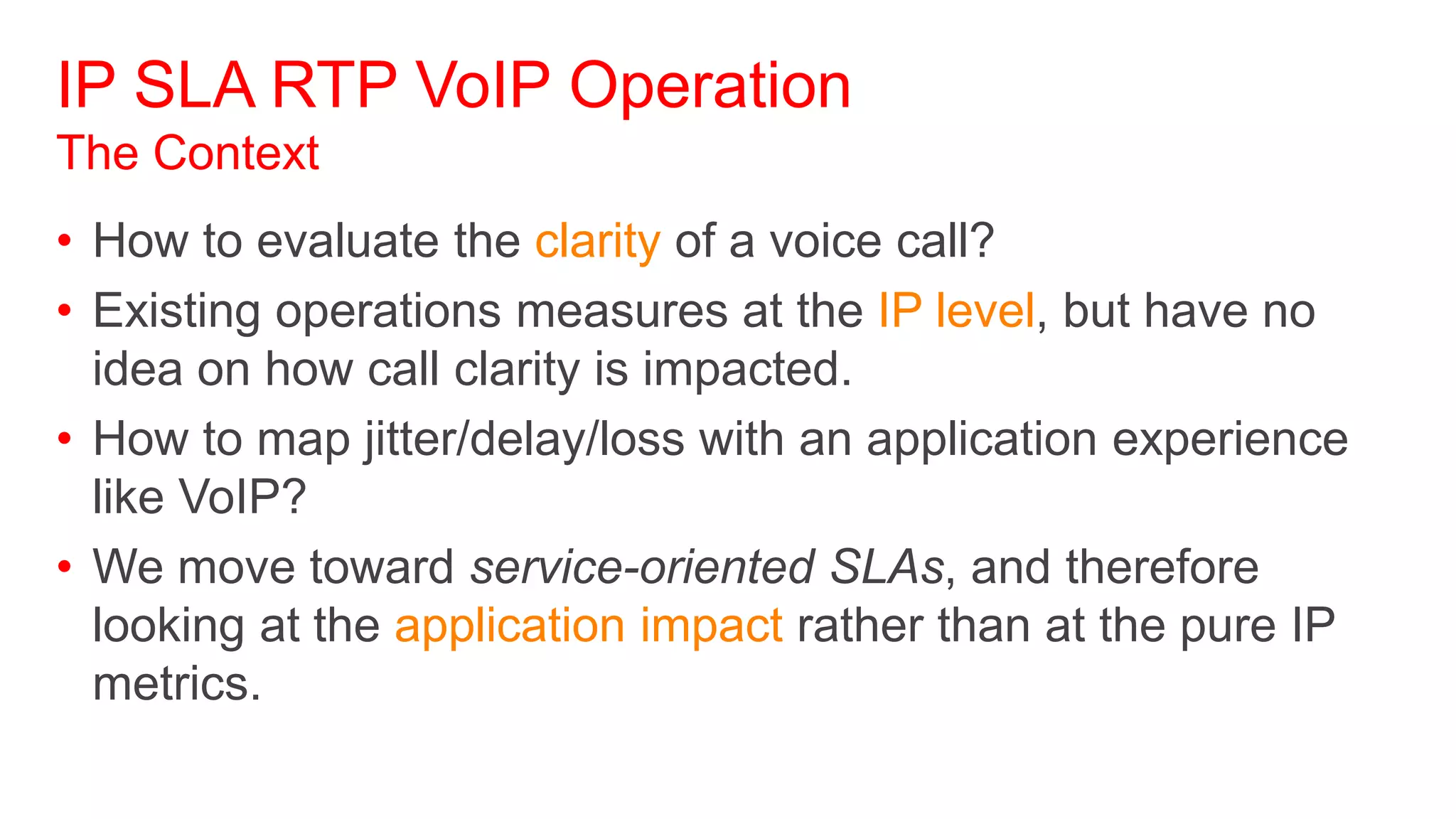IP SLA RTP VoIP Operation
The Context
• How to evaluate the clarity of a voice call?
• Existing operations measures at the IP level, but have no
  idea on how call clarity is impacted.
• How to map jitter/delay/loss with an application experience
  like VoIP?
• We move toward service-oriented SLAs, and therefore
  looking at the application impact rather than at the pure IP
  metrics.
 