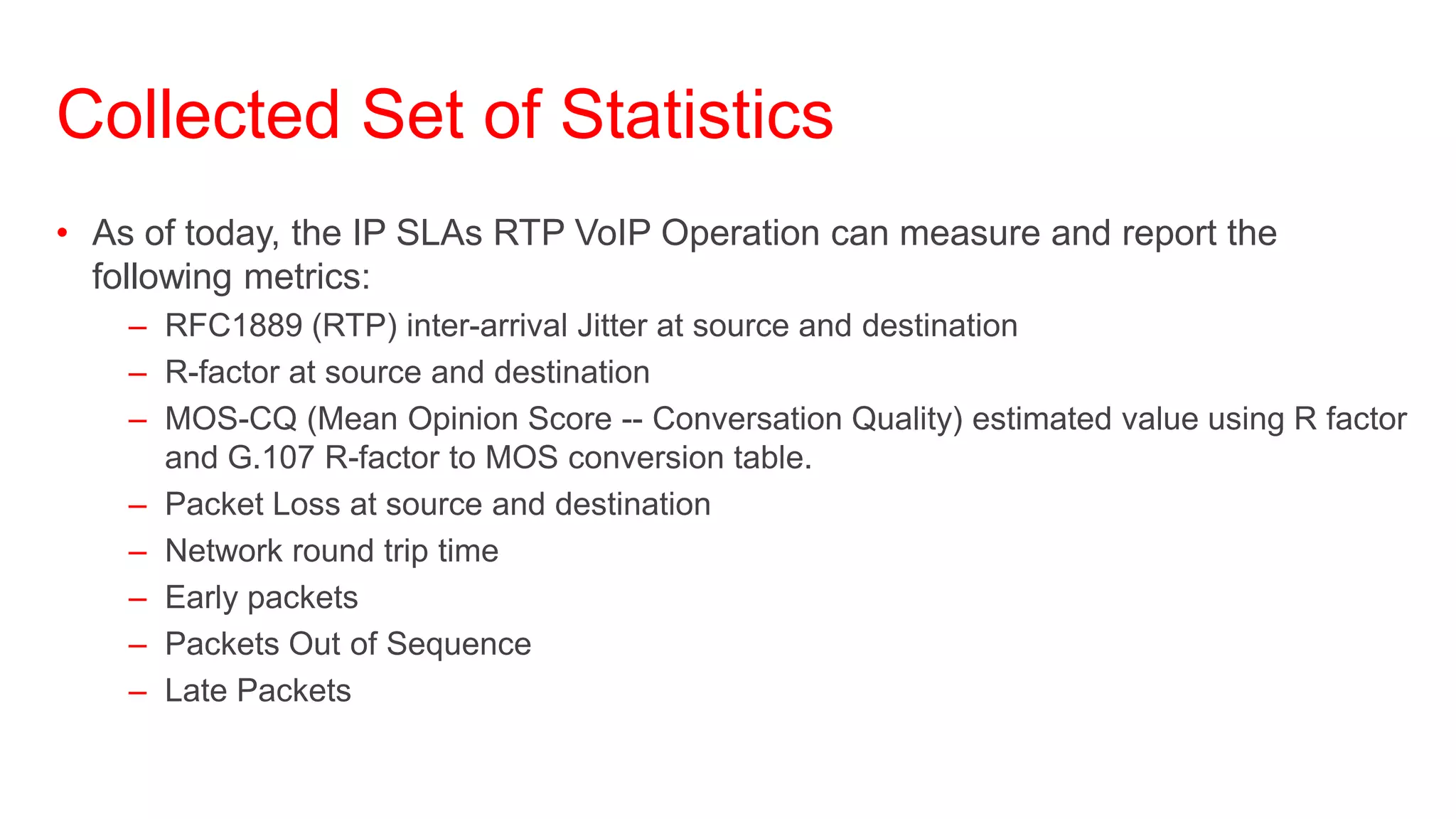 Collected Set of Statistics
• As of today, the IP SLAs RTP VoIP Operation can measure and report the
  following metrics:
    – RFC1889 (RTP) inter-arrival Jitter at source and destination
    – R-factor at source and destination
    – MOS-CQ (Mean Opinion Score -- Conversation Quality) estimated value using R factor
      and G.107 R-factor to MOS conversion table.
    – Packet Loss at source and destination
    – Network round trip time
    – Early packets
    – Packets Out of Sequence
    – Late Packets
 