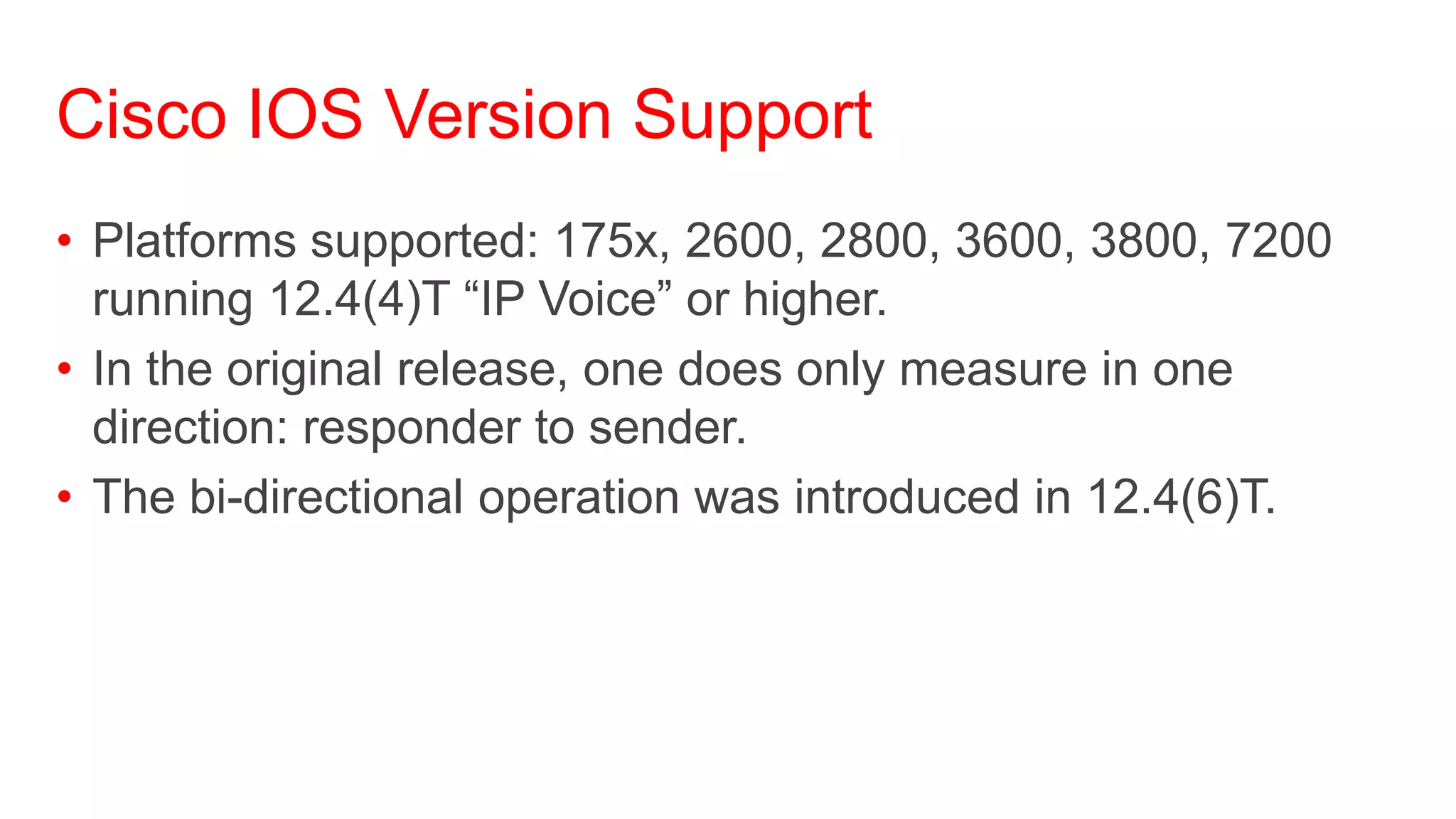 Cisco IOS Version Support
• Platforms supported: 175x, 2600, 2800, 3600, 3800, 7200
  running 12.4(4)T ―IP Voice‖ or higher.
• In the original release, one does only measure in one
  direction: responder to sender.
• The bi-directional operation was introduced in 12.4(6)T.
 