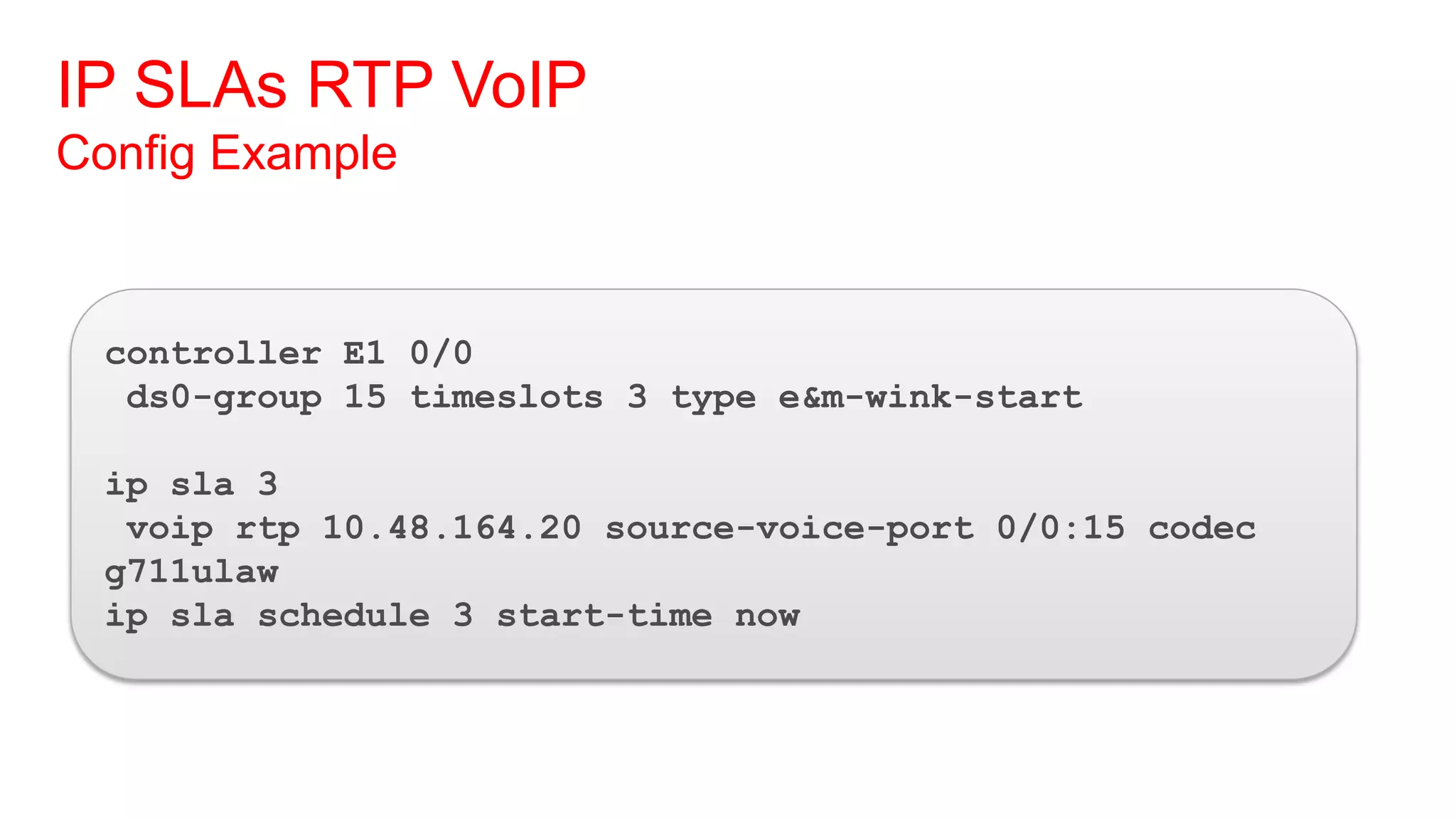 IP SLAs RTP VoIP
Config Example



 controller E1 0/0
  ds0-group 15 timeslots 3 type e&m-wink-start

 ip sla 3
  voip rtp 10.48.164.20 source-voice-port 0/0:15 codec
 g711ulaw
 ip sla schedule 3 start-time now
 