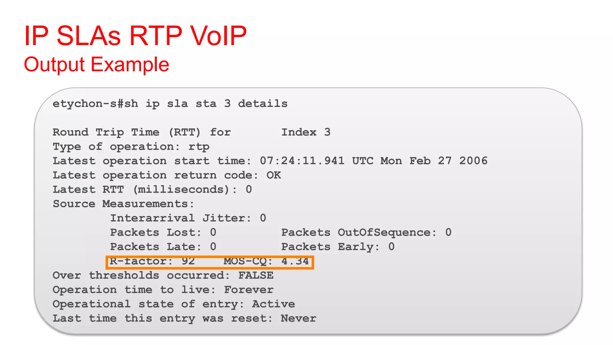 IP SLAs RTP VoIP
Output Example
  etychon-s#sh ip sla sta 3 details

  Round Trip Time (RTT) for       Index 3
  Type of operation: rtp
  Latest operation start time: 07:24:11.941 UTC Mon Feb 27 2006
  Latest operation return code: OK
  Latest RTT (milliseconds): 0
  Source Measurements:
          Interarrival Jitter: 0
          Packets Lost: 0         Packets OutOfSequence: 0
          Packets Late: 0         Packets Early: 0
          R-factor: 92    MOS-CQ: 4.34
  Over thresholds occurred: FALSE
  Operation time to live: Forever
  Operational state of entry: Active
  Last time this entry was reset: Never
 