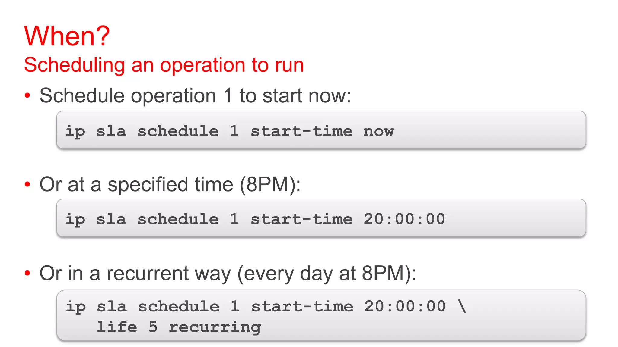 When?
Scheduling an operation to run
• Schedule operation 1 to start now:
    ip sla schedule 1 start-time now


• Or at a specified time (8PM):
    ip sla schedule 1 start-time 20:00:00


• Or in a recurrent way (every day at 8PM):
    ip sla schedule 1 start-time 20:00:00 
       life 5 recurring
 