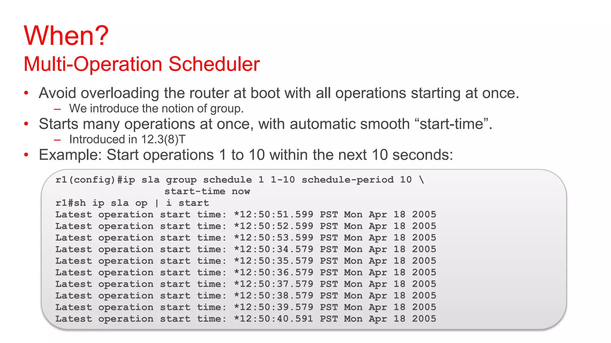 When?
Multi-Operation Scheduler
• Avoid overloading the router at boot with all operations starting at once.
    – We introduce the notion of group.
• Starts many operations at once, with automatic smooth ―start-time‖.
    – Introduced in 12.3(8)T
• Example: Start operations 1 to 10 within the next 10 seconds:
    r1(config)#ip sla group schedule 1 1-10 schedule-period 10 
                      start-time now
    r1#sh ip sla op | i start
    Latest operation start time: *12:50:51.599 PST Mon Apr 18 2005
    Latest operation start time: *12:50:52.599 PST Mon Apr 18 2005
    Latest operation start time: *12:50:53.599 PST Mon Apr 18 2005
    Latest operation start time: *12:50:34.579 PST Mon Apr 18 2005
    Latest operation start time: *12:50:35.579 PST Mon Apr 18 2005
    Latest operation start time: *12:50:36.579 PST Mon Apr 18 2005
    Latest operation start time: *12:50:37.579 PST Mon Apr 18 2005
    Latest operation start time: *12:50:38.579 PST Mon Apr 18 2005
    Latest operation start time: *12:50:39.579 PST Mon Apr 18 2005
    Latest operation start time: *12:50:40.591 PST Mon Apr 18 2005
 