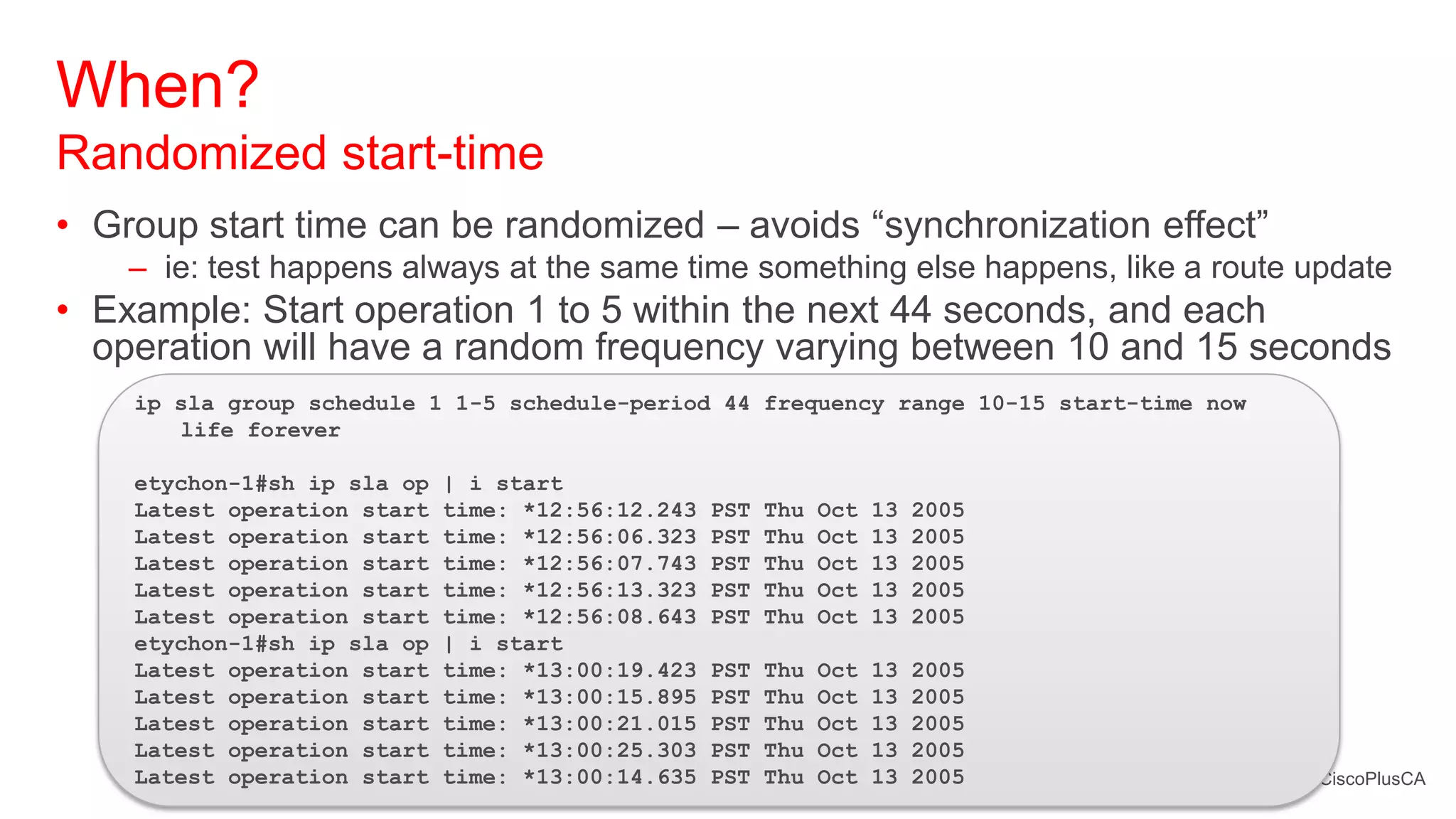 When?
Randomized start-time
• Group start time can be randomized – avoids ―synchronization effect‖
    – ie: test happens always at the same time something else happens, like a route update
• Example: Start operation 1 to 5 within the next 44 seconds, and each
  operation will have a random frequency varying between 10 and 15 seconds
    ip sla group schedule 1 1-5 schedule-period 44 frequency range 10-15 start-time now
       life forever

    etychon-1#sh ip sla op   | i start
    Latest operation start   time: *12:56:12.243   PST   Thu   Oct   13   2005
    Latest operation start   time: *12:56:06.323   PST   Thu   Oct   13   2005
    Latest operation start   time: *12:56:07.743   PST   Thu   Oct   13   2005
    Latest operation start   time: *12:56:13.323   PST   Thu   Oct   13   2005
    Latest operation start   time: *12:56:08.643   PST   Thu   Oct   13   2005
    etychon-1#sh ip sla op   | i start
    Latest operation start   time: *13:00:19.423   PST   Thu   Oct   13   2005
    Latest operation start   time: *13:00:15.895   PST   Thu   Oct   13   2005
    Latest operation start   time: *13:00:21.015   PST   Thu   Oct   13   2005
    Latest operation start   time: *13:00:25.303   PST   Thu   Oct   13   2005
    Latest operation start   time: *13:00:14.635   PST   Thu   Oct   13   2005            #CiscoPlusCA
 