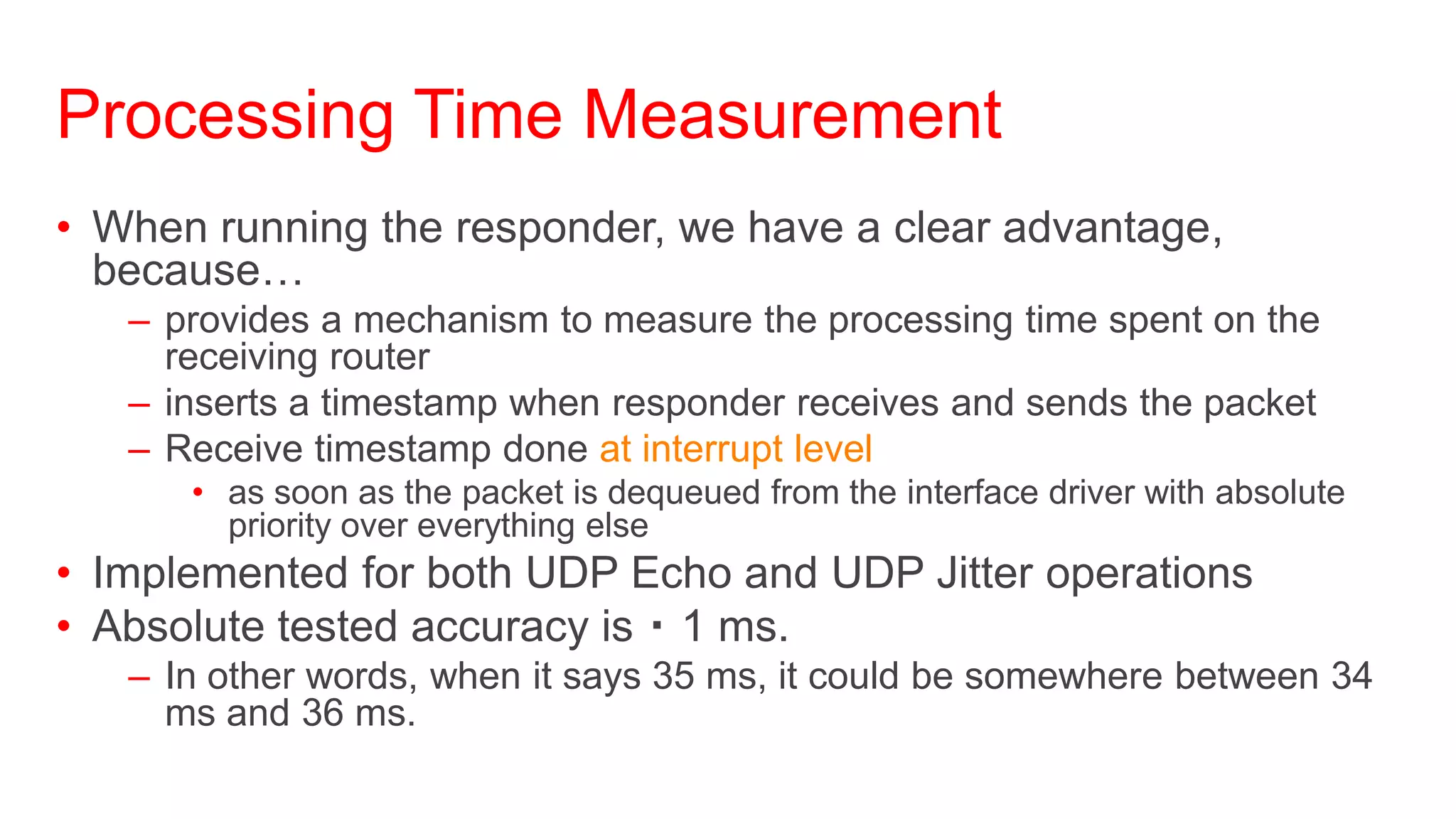 Processing Time Measurement
• When running the responder, we have a clear advantage,
  because…
   – provides a mechanism to measure the processing time spent on the
     receiving router
   – inserts a timestamp when responder receives and sends the packet
   – Receive timestamp done at interrupt level
      • as soon as the packet is dequeued from the interface driver with absolute
        priority over everything else
• Implemented for both UDP Echo and UDP Jitter operations
• Absolute tested accuracy is 1 ms.
   – In other words, when it says 35 ms, it could be somewhere between 34
     ms and 36 ms.
 