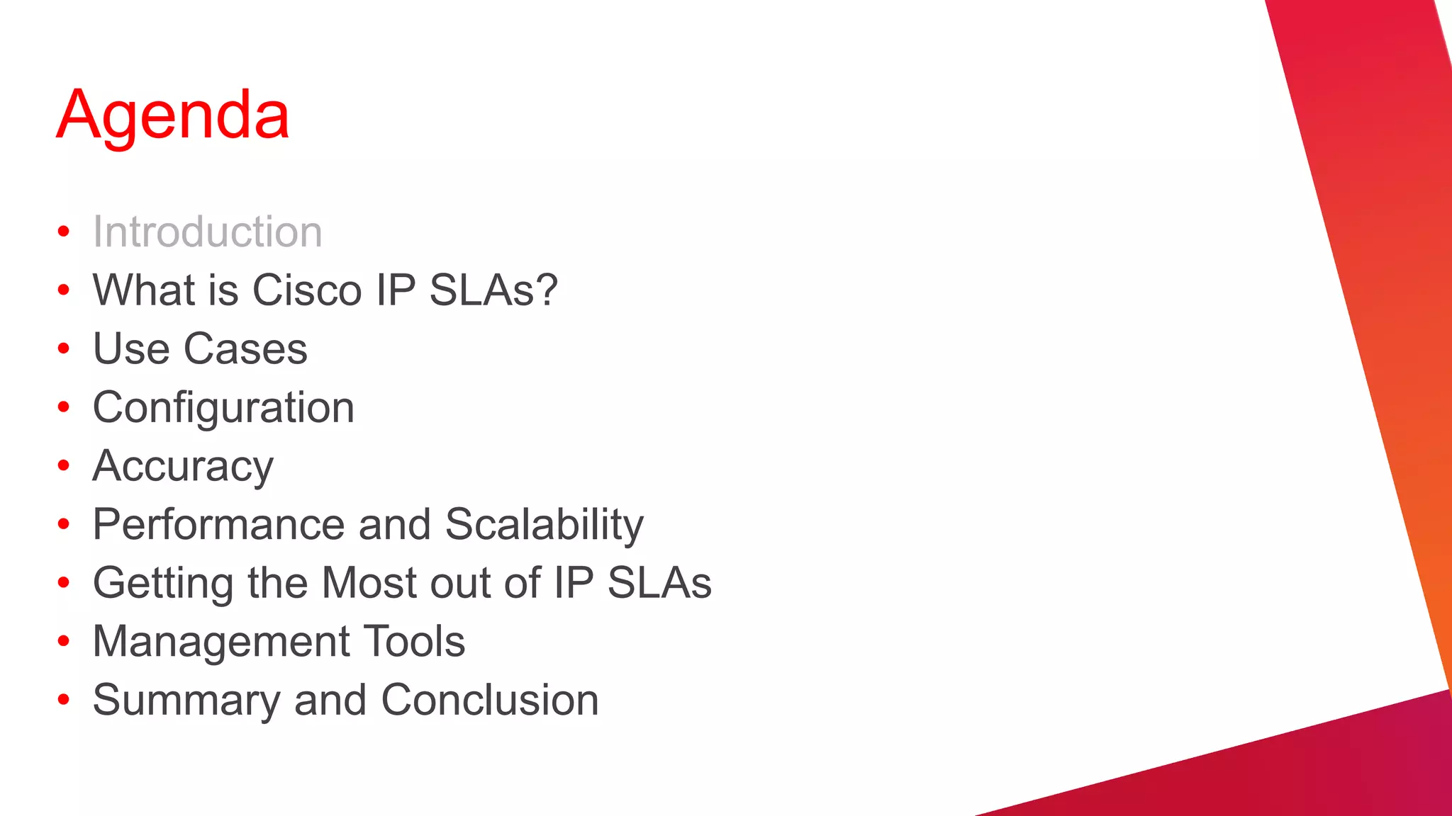 Agenda
•   Introduction
•   What is Cisco IP SLAs?
•   Use Cases
•   Configuration
•   Accuracy
•   Performance and Scalability
•   Getting the Most out of IP SLAs
•   Management Tools
•   Summary and Conclusion
 