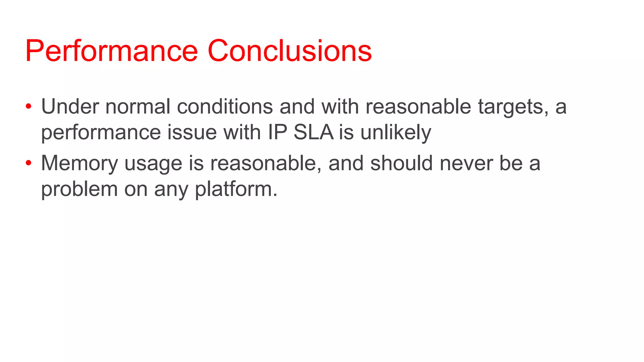 Performance Conclusions
• Under normal conditions and with reasonable targets, a
  performance issue with IP SLA is unlikely
• Memory usage is reasonable, and should never be a
  problem on any platform.
 