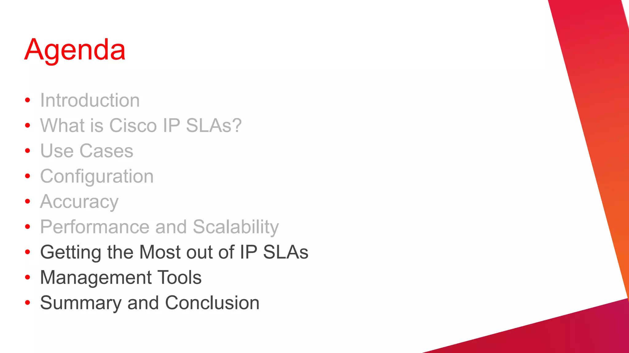 Agenda
•   Introduction
•   What is Cisco IP SLAs?
•   Use Cases
•   Configuration
•   Accuracy
•   Performance and Scalability
•   Getting the Most out of IP SLAs
•   Management Tools
•   Summary and Conclusion
 