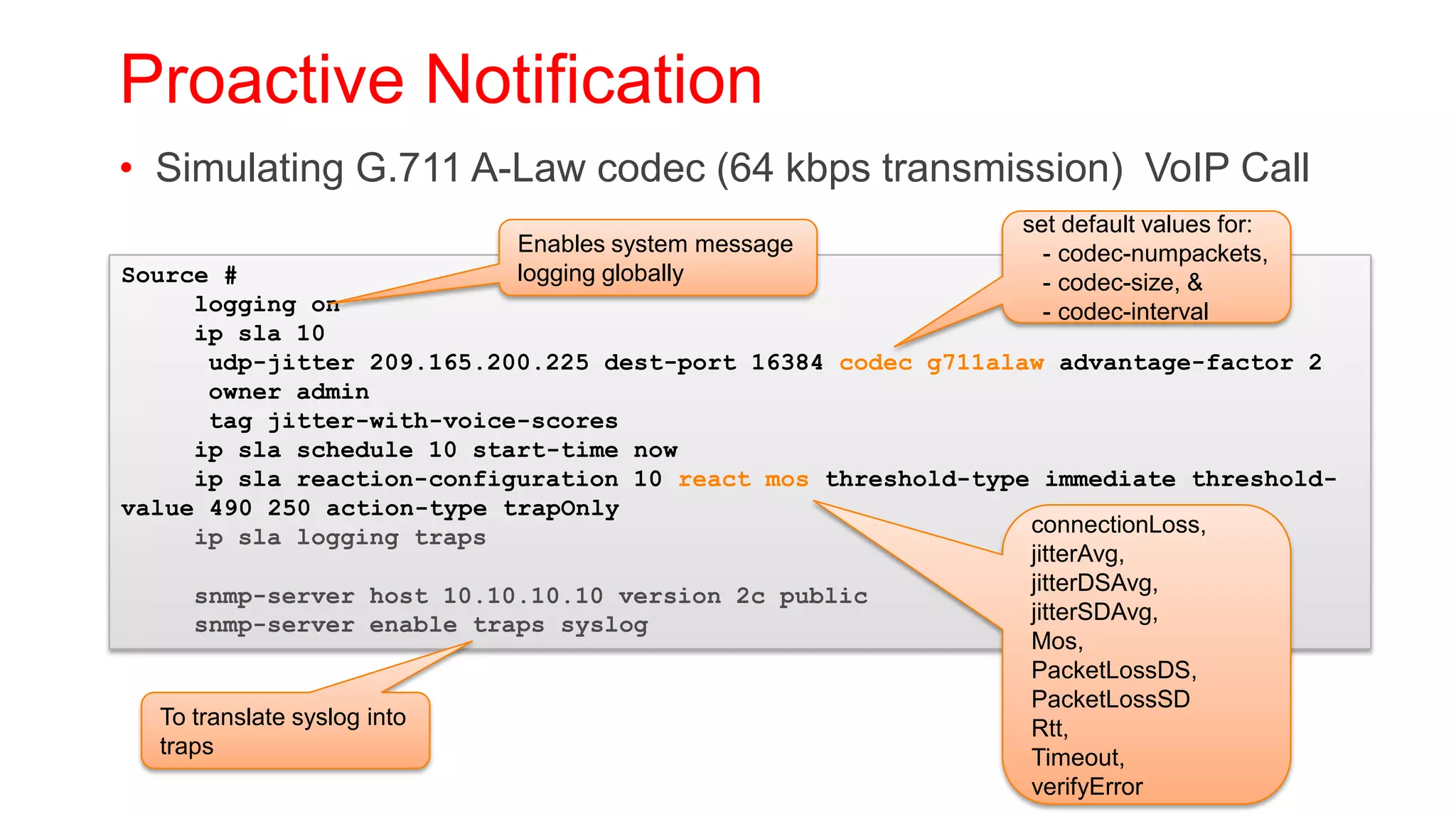 Proactive Notification
• Simulating G.711 A-Law codec (64 kbps transmission) VoIP Call
                                                              set default values for:
                           Enables system message               - codec-numpackets,
Source #                   logging globally                     - codec-size, &
      logging on                                                - codec-interval
      ip sla 10
        udp-jitter 209.165.200.225 dest-port 16384 codec g711alaw advantage-factor 2
        owner admin
        tag jitter-with-voice-scores
      ip sla schedule 10 start-time now
      ip sla reaction-configuration 10 react mos threshold-type immediate threshold-
value 490 250 action-type trapOnly
      ip sla logging traps                                      connectionLoss,
                                                                jitterAvg,
                                                                jitterDSAvg,
      snmp-server host 10.10.10.10 version 2c public
      snmp-server enable traps syslog                           jitterSDAvg,
                                                                Mos,
                                                                PacketLossDS,
                                                                PacketLossSD
   To translate syslog into                                     Rtt,
   traps                                                        Timeout,
                                                                verifyError
 