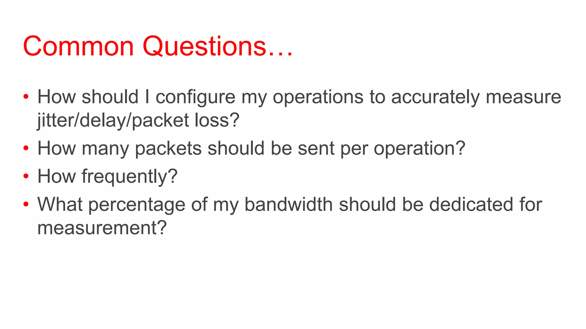 Common Questions…
• How should I configure my operations to accurately measure
  jitter/delay/packet loss?
• How many packets should be sent per operation?
• How frequently?
• What percentage of my bandwidth should be dedicated for
  measurement?
 