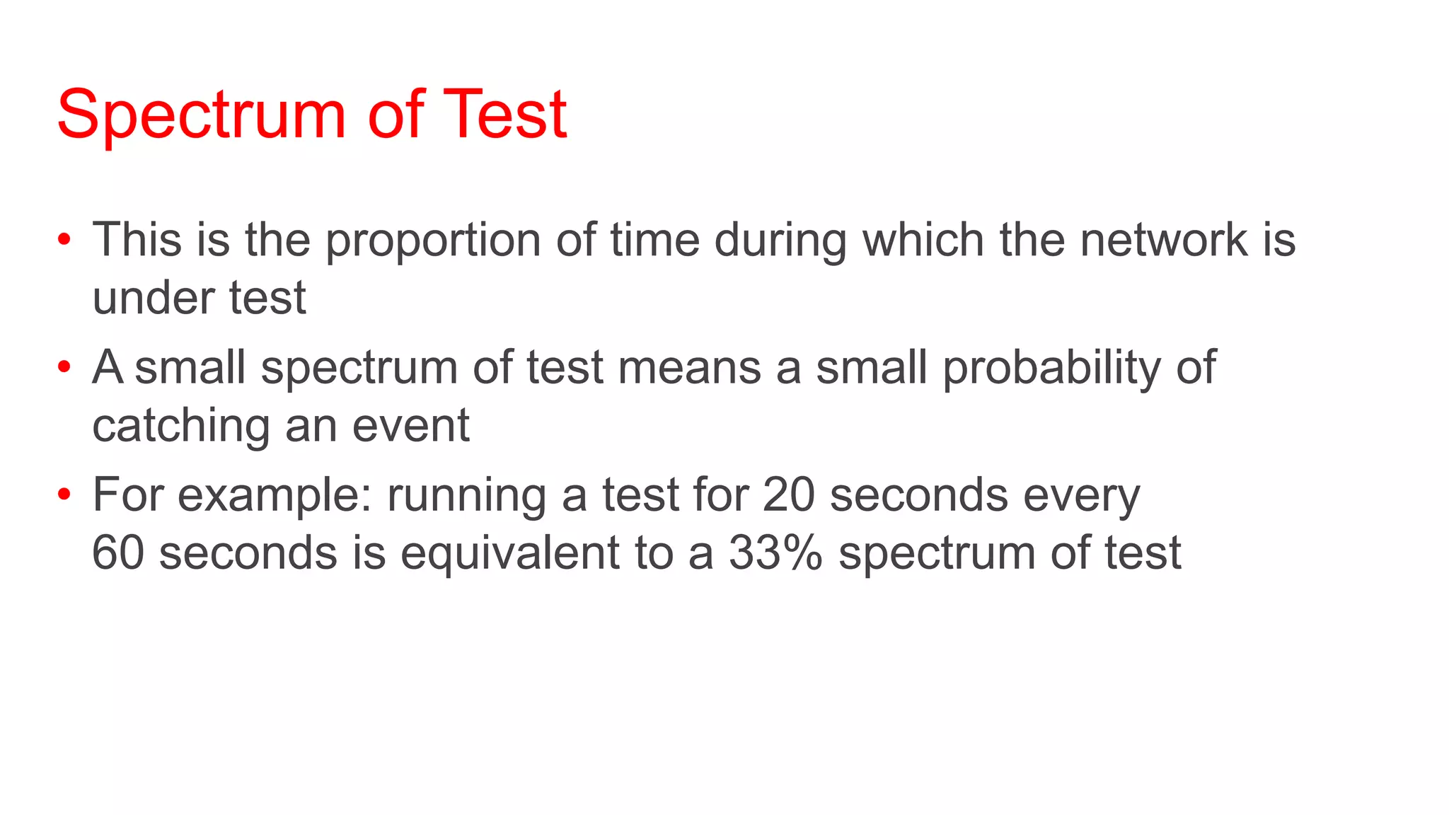 Spectrum of Test
• This is the proportion of time during which the network is
  under test
• A small spectrum of test means a small probability of
  catching an event
• For example: running a test for 20 seconds every
  60 seconds is equivalent to a 33% spectrum of test
 