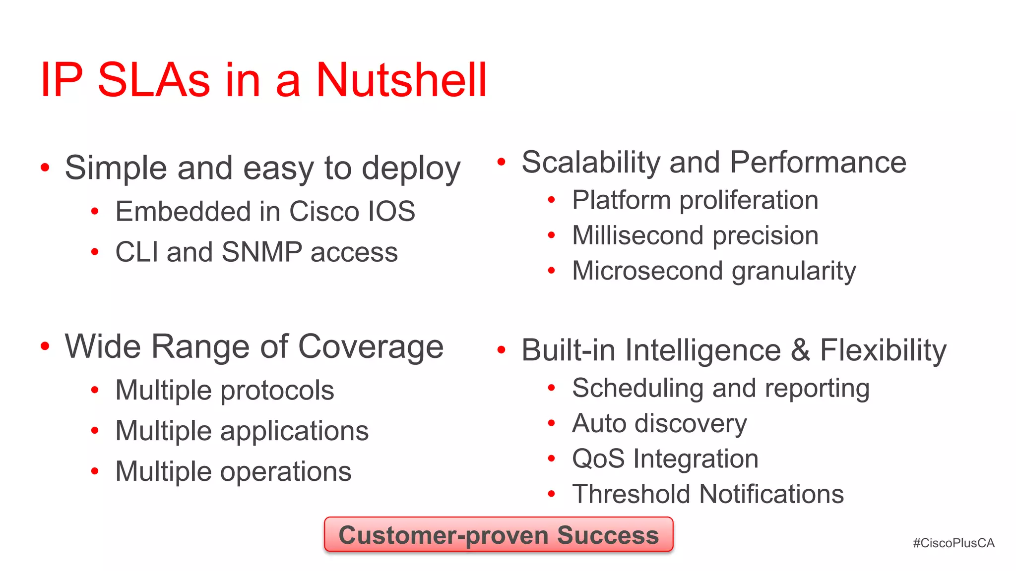 IP SLAs in a Nutshell
• Simple and easy to deploy       • Scalability and Performance
   • Embedded in Cisco IOS            • Platform proliferation
                                      • Millisecond precision
   • CLI and SNMP access
                                      • Microsecond granularity

• Wide Range of Coverage          • Built-in Intelligence & Flexibility
   • Multiple protocols               •   Scheduling and reporting
   • Multiple applications            •   Auto discovery
   • Multiple operations              •   QoS Integration
                                      •   Threshold Notifications
                       Customer-proven Success                       #CiscoPlusCA
 
