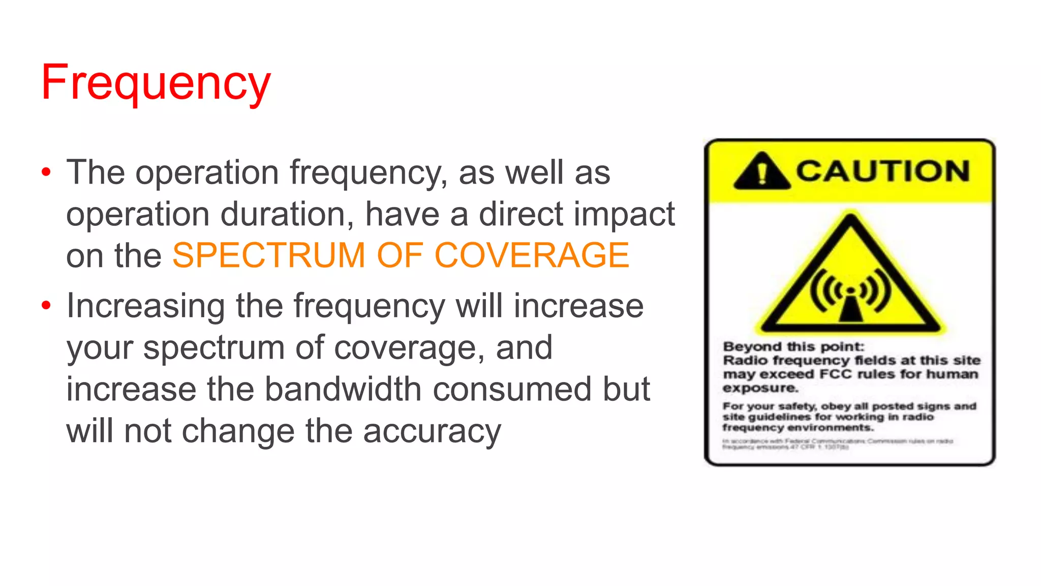 Frequency
• The operation frequency, as well as
  operation duration, have a direct impact
  on the SPECTRUM OF COVERAGE
• Increasing the frequency will increase
  your spectrum of coverage, and
  increase the bandwidth consumed but
  will not change the accuracy
 
