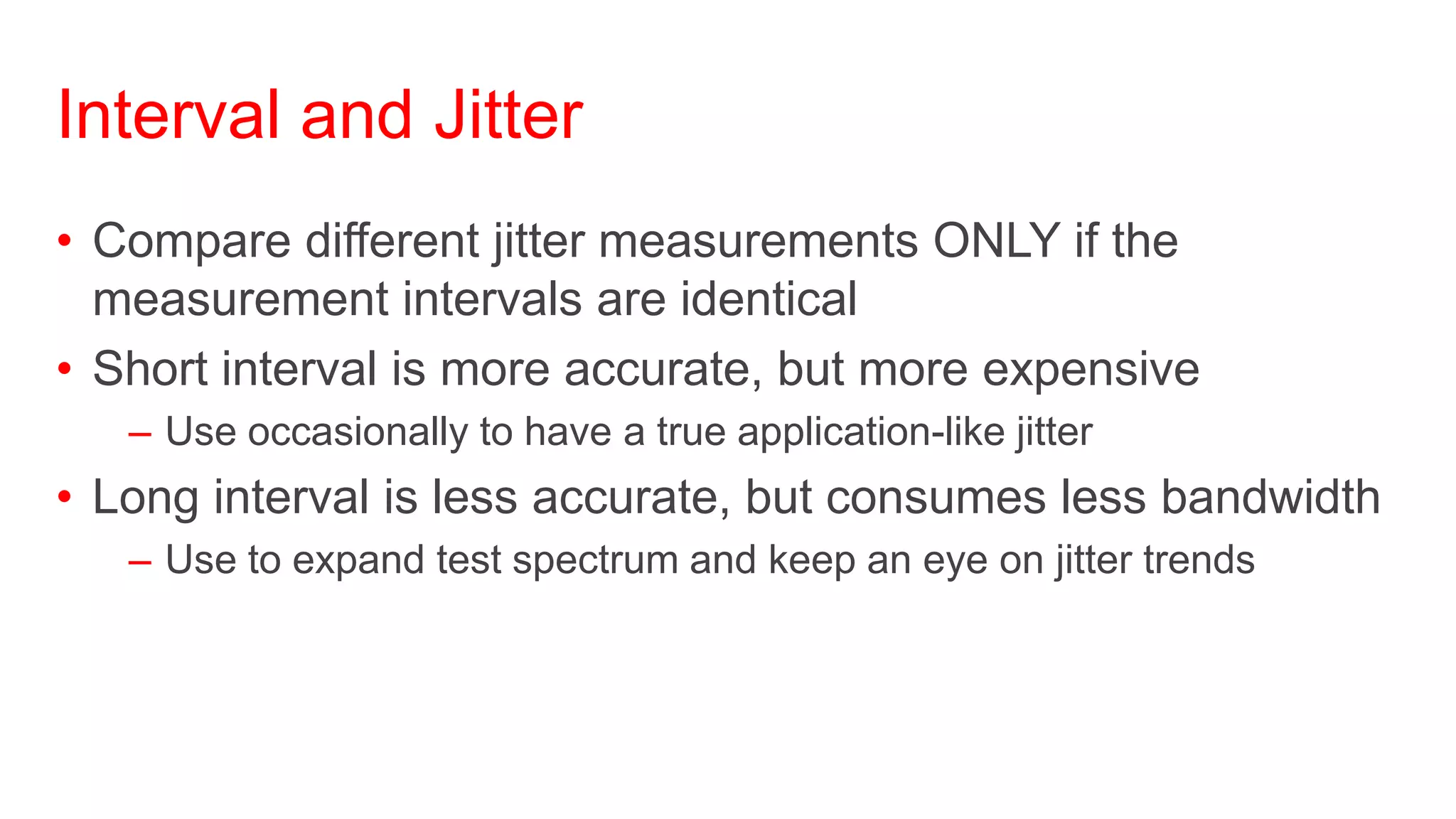 Interval and Jitter
• Compare different jitter measurements ONLY if the
  measurement intervals are identical
• Short interval is more accurate, but more expensive
   – Use occasionally to have a true application-like jitter
• Long interval is less accurate, but consumes less bandwidth
   – Use to expand test spectrum and keep an eye on jitter trends
 