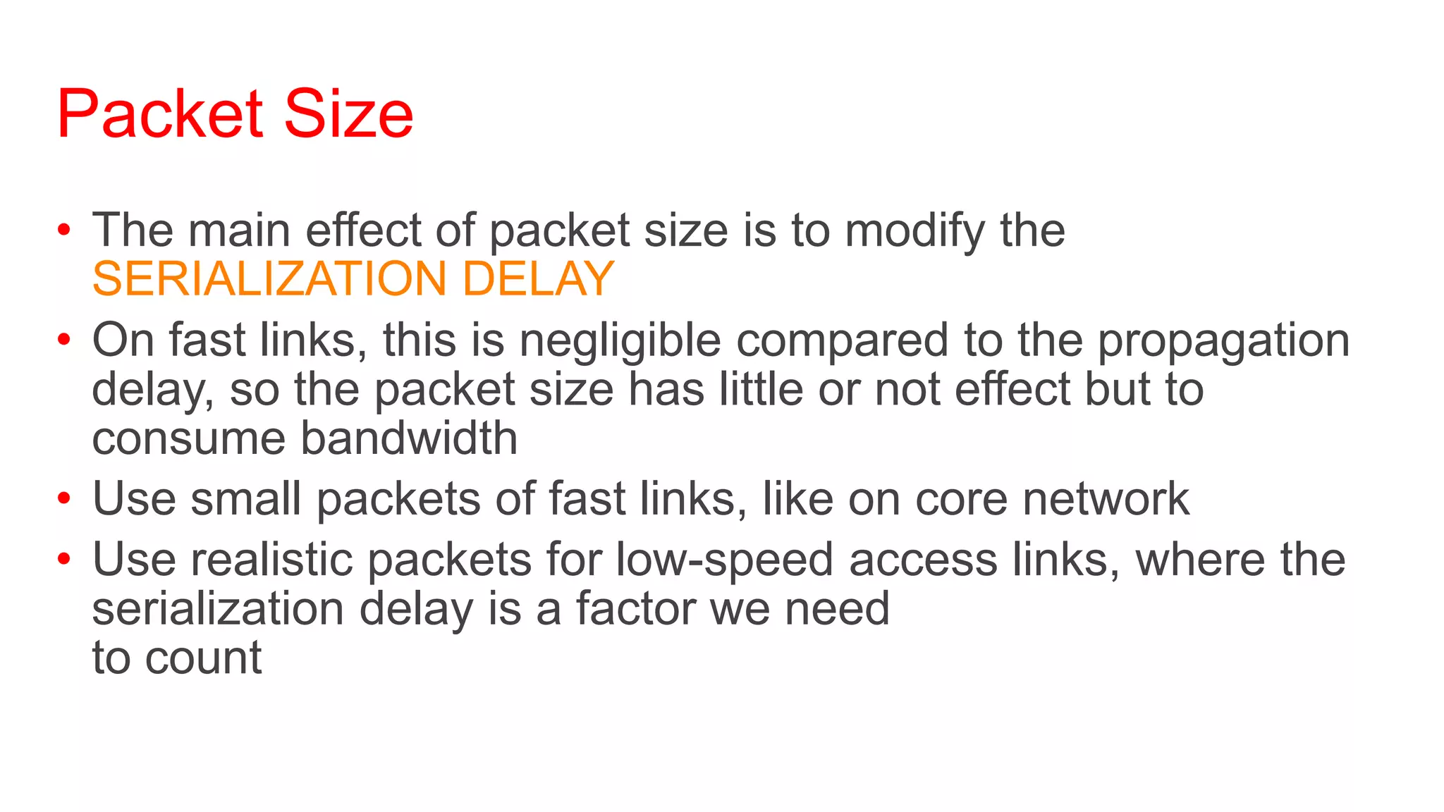Packet Size
• The main effect of packet size is to modify the
  SERIALIZATION DELAY
• On fast links, this is negligible compared to the propagation
  delay, so the packet size has little or not effect but to
  consume bandwidth
• Use small packets of fast links, like on core network
• Use realistic packets for low-speed access links, where the
  serialization delay is a factor we need
  to count
 