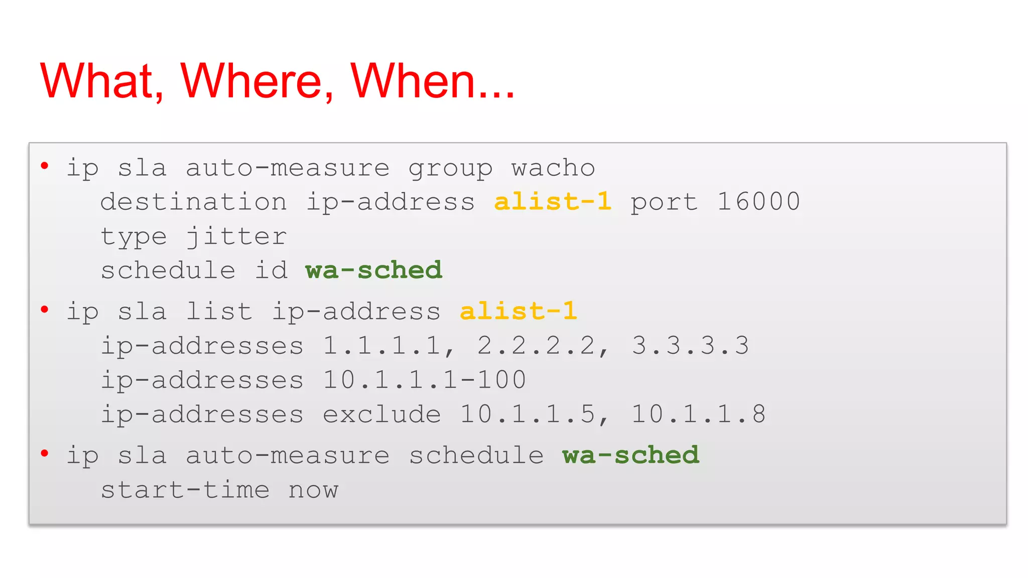 What, Where, When...
• ip sla auto-measure group wacho
    destination ip-address alist-1 port 16000
    type jitter
    schedule id wa-sched
• ip sla list ip-address alist-1
    ip-addresses 1.1.1.1, 2.2.2.2, 3.3.3.3
    ip-addresses 10.1.1.1-100
    ip-addresses exclude 10.1.1.5, 10.1.1.8
• ip sla auto-measure schedule wa-sched
    start-time now
 